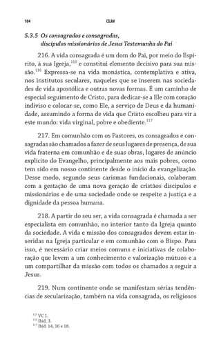 104 CELAM
5.3.5	 Os consagrados e consagradas,
	 discípulos missionários de Jesus Testemunha do Pai
216. A vida consagrada é um dom do Pai, por meio do Espí-
rito, à sua Igreja,115
e constitui elemento decisivo para sua mis-
são.116
Expressa-se na vida monástica, contemplativa e ativa,
nos institutos seculares, naqueles que se inserem nas socieda-
des de vida apostólica e outras novas formas. É um caminho de
especial seguimento de Cristo, para dedicar-se a Ele com coração
indiviso e colocar-se, como Ele, a serviço de Deus e da humani-
dade, assumindo a forma de vida que Cristo escolheu para vir a
este mundo: vida virginal, pobre e obediente.117
217. Em comunhão com os Pastores, os consagrados e con-
sagradassãochamadosafazerdeseuslugaresdepresença,desua
vida fraterna em comunhão e de suas obras, lugares de anúncio
explícito do Evangelho, principalmente aos mais pobres, como
tem sido em nosso continente desde o início da evangelização.
Desse modo, segundo seus carismas fundacionais, colaboram
com a gestação de uma nova geração de cristãos discípulos e
missionários e de uma sociedade onde se respeite a justiça e a
dignidade da pessoa humana.
218. A partir do seu ser, a vida consagrada é chamada a ser
especialista em comunhão, no interior tanto da Igreja quanto
da sociedade. A vida e missão dos consagrados devem estar in-
seridas na Igreja particular e em comunhão com o Bispo. Para
isso, é necessário criar meios comuns e iniciativas de colabo-
ração que levem a um conhecimento e valorização mútuos e a
um compartilhar da missão com todos os chamados a seguir a
Jesus.
219. Num continente onde se manifestam sérias tendên-
cias de secularização, também na vida consagrada, os religiosos
115
VC 1.
116
Ibid. 3.
117
Ibid. 14, 16 e 18.
 