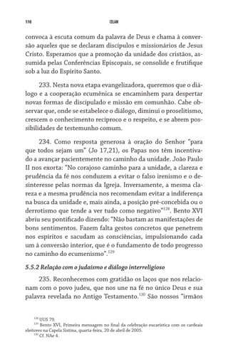 110 CELAM
convoca à escuta comum da palavra de Deus e chama à conver-
são aqueles que se declaram discípulos e missionários de Jesus
Cristo. Esperamos que a promoção da unidade dos cristãos, as-
sumida pelas Conferências Episcopais, se consolide e frutifique
sob a luz do Espírito Santo.
233. Nesta nova etapa evangelizadora, queremos que o diá­
logo e a cooperação ecumênica se encaminhem para despertar
novas formas de discipulado e missão em comunhão. Cabe ob-
servar que, onde se estabelece o diálogo, diminui o proselitismo,
crescem o conhecimento recíproco e o respeito, e se abrem pos-
sibilidades de testemunho comum.
234. Como resposta generosa à oração do Senhor “para
que todos sejam um” (Jo 17,21), os Papas nos têm incentiva-
do a avançar pacientemente no caminho da unidade. João Paulo
II nos exorta: “No corajoso caminho para a unidade, a clareza e
prudência da fé nos conduzem a evitar o falso irenismo e o de-
sinteresse pelas normas da Igreja. Inversamente, a mesma cla-
reza e a mesma prudência nos recomendam evitar a indiferença
na busca da unidade e, mais ainda, a posição pré-concebida ou o
derrotismo que tende a ver tudo como negativo”128
. Bento XVI
abriu seu pontificado dizendo: “Não bastam as manifestações de
bons sentimentos. Fazem falta gestos concretos que penetrem
nos espíritos e sacudam as consciências, impulsionando cada
um à conversão interior, que é o fundamento de todo progresso
no caminho do ecumenismo”.129
5.5.2 Relação com o judaísmo e diálogo interreligioso
235. Reconhecemos com gratidão os laços que nos relacio-
nam com o povo judeu, que nos une na fé no único Deus e sua
palavra revelada no Antigo Testamento.130
São nossos “irmãos
128
UUS 79.
129
Bento XVI, Primeira mensagem no final da celebração eucarística com os cardeais
eleitores na Capela Sistina, quarta-feira, 20 de abril de 2005.
130
Cf. NAe 4.
 