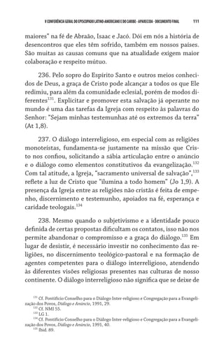 111    VCONFERÊNCIAGERAL DO EPISCOPADO LATINO-AMERICANO E DO CARIBE- aparecida -DOCUMENTO FINAL
maiores” na fé de Abraão, Isaac e Jacó. Dói em nós a história de
desencontros que eles têm sofrido, também em nossos países.
São muitas as causas comuns que na atualidade exigem maior
colaboração e respeito mútuo.
236. Pelo sopro do Espírito Santo e outros meios conheci-
dos de Deus, a graça de Cristo pode alcançar a todos os que Ele
redimiu, para além da comunidade eclesial, porém de modos di-
ferentes131
. Explicitar e promover esta salvação já operante no
mundo é uma das tarefas da Igreja com respeito às palavras do
Senhor: “Sejam minhas testemunhas até os extremos da terra”
(At 1,8).
237. O diálogo interreligioso, em especial com as religiões
monoteístas, fundamenta-se justamente na missão que Cris-
to nos confiou, solicitando a sábia articulação entre o anúncio
e o diálogo como elementos constitutivos da evangelização.132
Com tal atitude, a Igreja, “sacramento universal de salvação”,133
reflete a luz de Cristo que “ilumina a todo homem” (Jo 1,9). A
presença da Igreja entre as religiões não cristãs é feita de empe-
nho, discernimento e testemunho, apoiados na fé, esperança e
caridade teologais.134
238. Mesmo quando o subjetivismo e a identidade pouco
definida de certas propostas dificultam os contatos, isso não nos
permite abandonar o compromisso e a graça do diálogo.135
Em
lugar de desistir, é necessário investir no conhecimento das re-
ligiões, no discernimento teológico-pastoral e na formação de
agentes competentes para o diálogo interreligioso, atendendo
às diferentes visões religiosas presentes nas culturas de nosso
continente. O diálogo interreligioso não significa que se deixe de
131
Cf. Pontifício Conselho para o Diálogo Inter-religioso e Congregação para a Evangeli-
zação dos Povos, Diálogo e Anúncio, 1991, 29.
132
Cf. NMI 55.
133
LG 1.
134
Cf. Pontifício Conselho para o Diálogo Inter-religioso e Congregação para a Evangeli-
zação dos Povos, Diálogo e Anúncio, 1991, 40.
135
Ibid. 89.
 