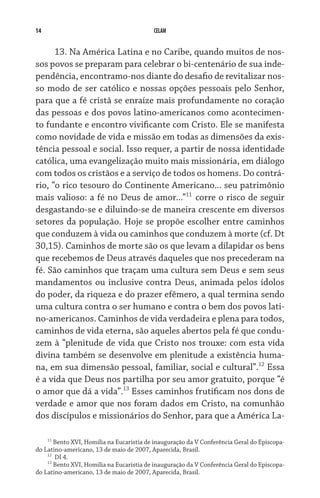 14 CELAM
13. Na América Latina e no Caribe, quando muitos de nos-
sos povos se preparam para celebrar o bi-centenário de sua inde-
pendência, encontramo-nos diante do desafio de revitalizar nos-
so modo de ser católico e nossas opções pessoais pelo Senhor,
para que a fé cristã se enraíze mais profundamente no coração
das pessoas e dos povos latino-americanos como acontecimen-
to fundante e encontro vivificante com Cristo. Ele se manifesta
como novidade de vida e missão em todas as dimensões da exis-
tência pessoal e social. Isso requer, a partir de nossa identidade
católica, uma evangelização muito mais missionária, em diálogo
com todos os cristãos e a serviço de todos os homens. Do contrá-
rio, “o rico tesouro do Continente Americano... seu patrimônio
mais valioso: a fé no Deus de amor...”11
corre o risco de seguir
desgastando-se e diluindo-se de maneira crescente em diversos
setores da população. Hoje se propõe escolher entre caminhos
que conduzem à vida ou caminhos que conduzem à morte (cf. Dt
30,15). Caminhos de morte são os que levam a dilapidar os bens
que recebemos de Deus através daqueles que nos precederam na
fé. São caminhos que traçam uma cultura sem Deus e sem seus
mandamentos ou inclusive contra Deus, animada pelos ídolos
do poder, da riqueza e do prazer efêmero, a qual termina sendo
uma cultura contra o ser humano e contra o bem dos povos lati-
no-americanos. Caminhos de vida verdadeira e plena para todos,
caminhos de vida eterna, são aqueles abertos pela fé que condu-
zem à “plenitude de vida que Cristo nos trouxe: com esta vida
divina também se desenvolve em plenitude a existência huma-
na, em sua dimensão pessoal, familiar, social e cultural”.12
Essa
é a vida que Deus nos partilha por seu amor gratuito, porque “é
o amor que dá a vida”.13
Esses caminhos frutificam nos dons de
verdade e amor que nos foram dados em Cristo, na comunhão
dos discípulos e missionários do Senhor, para que a América La-
11
Bento XVI, Homilia na Eucaristia de inauguração da V Conferência Geral do Episcopa-
do Latino-americano, 13 de maio de 2007, Aparecida, Brasil.
12
DI 4.
13
Bento XVI, Homilia na Eucaristia de inauguração da V Conferência Geral do Episcopa-
do Latino-americano, 13 de maio de 2007, Aparecida, Brasil.
 