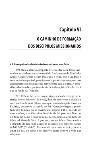 6.1 Uma espiritualidade trinitária do encontro com Jesus Cristo
240. Uma autêntica proposta de encontro com Jesus Cris-
to deve estabelecer-se sobre o sólido fundamento da Trindade-
Amor. A experiência de um Deus uno e trino, que é unidade e
comunhão inseparável, permite-nos superar o egoísmo para nos
encontrarmos plenamente no serviço para com o outro. A expe-
riência batismal é o ponto de início de toda espiritualidade cristã
que se funda na Trindade.
241. É Deus Pai quem nos atrai por meio da entrega euca-
rística de seu Filho (cf. Jo 6,44), dom de amor com o qual saiu
ao encontro de seus filhos, para que, renovados pela força  do
Espírito, possamos chamá-lo de Pai: “Quando chegou a pleni-
tude dos tempos, Deus enviou seu próprio Filho, nascido de
uma mulher, nascido sob o domínio da lei, para nos libertar
do domínio da lei e fazer com que recebêssemos a condição de
filhos adotivos de Deus. E porque já somos filhos, Deus enviou
o Espírito de seu Filho a nossos corações, e o Espírito clama:
Abbá! Pai!” (Gl 4,4-5). Trata-se de uma nova criação, onde o
amor do Pai, do Filho e do Espírito Santo renova a vida das
criaturas.
CapítuloVI
O CAMINHO DE FORMAÇÃO
DOS DISCÍPULOS MISSIONÁRIOS
 