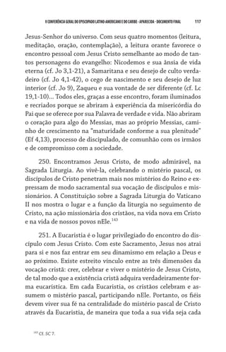 117    VCONFERÊNCIAGERAL DO EPISCOPADO LATINO-AMERICANO E DO CARIBE- aparecida -DOCUMENTO FINAL
Jesus-Senhor do universo. Com seus quatro momentos (leitura,
meditação, oração, contemplação), a leitura orante favorece o
encontro pessoal com Jesus Cristo semelhante ao modo de tan-
tos personagens do evangelho: Nicodemos e sua ânsia de vida
eterna (cf. Jo 3,1-21), a Samaritana e seu desejo de culto verda-
deiro (cf. Jo 4,1-42), o cego de nascimento e seu desejo de luz
interior (cf. Jo 9), Zaqueu e sua vontade de ser diferente (cf. Lc
19,1-10)... Todos eles, graças a esse encontro, foram iluminados
e recriados porque se abriram à experiência da misericórdia do
Pai que se oferece por sua Palavra de verdade e vida. Não abriram
o coração para algo do Messias, mas ao próprio Messias, cami-
nho de crescimento na “maturidade conforme a sua plenitude”
(Ef 4,13), processo de discipulado, de comunhão com os irmãos
e de compromisso com a sociedade.
250. Encontramos Jesus Cristo, de modo admirável, na
Sagrada Liturgia. Ao vivê-la, celebrando o mistério pascal, os
discípulos de Cristo penetram mais nos mistérios do Reino e ex-
pressam de modo sacramental sua vocação de discípulos e mis-
sionários. A Constituição sobre a Sagrada Liturgia do Vaticano
II nos mostra o lugar e a função da liturgia no seguimento de
Cristo, na ação missionária dos cristãos, na vida nova em Cristo
e na vida de nossos povos nEle.143
251. A Eucaristia é o lugar privilegiado do encontro do dis-
cípulo com Jesus Cristo. Com este Sacramento, Jesus nos atrai
para si e nos faz entrar em seu dinamismo em relação a Deus e
ao próximo. Existe estreito vínculo entre as três dimensões da
vocação cristã: crer, celebrar e viver o mistério de Jesus Cristo,
de tal modo que a existência cristã adquira verdadeiramente for-
ma eucarística. Em cada Eucaristia, os cristãos celebram e as-
sumem o mistério pascal, participando nEle. Portanto, os fiéis
devem viver sua fé na centralidade do mistério pascal de Cristo
através da Eucaristia, de maneira que toda a sua vida seja cada
143
Cf. SC 7.
 