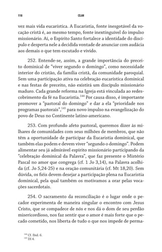 118 CELAM
vez mais vida eucarística. A Eucaristia, fonte inesgotável da vo-
cação cristã é, ao mesmo tempo, fonte inextinguível do impulso
missionário. Aí, o Espírito Santo fortalece a identidade do discí-
pulo e desperta nele a decidida vontade de anunciar com audácia
aos demais o que tem escutado e vivido.
252. Entende-se, assim, a grande importância do precei-
to dominical de “viver segundo o domingo”, como necessidade
interior do cristão, da família cristã, da comunidade paroquial.
Sem uma participação ativa na celebração eucarística dominical
e nas festas de preceito, não existirá um discípulo missionário
maduro. Cada grande reforma na Igreja está vinculada ao redes-
cobrimento da fé na Eucaristia.144
Por causa disso, é importante
promover a “pastoral do domingo” e dar a ela “prioridade nos
programas pastorais”,145
para novo impulso na evangelização do
povo de Deus no Continente latino-americano.
253. Com profundo afeto pastoral, queremos dizer às mi-
lhares de comunidades com seus milhões de membros, que não
têm a oportunidade de participar da Eucaristia dominical, que
também elas podem e devem viver “segundo o domingo”. Podem
alimentar seu já admirável espírito missionário participando da
“celebração dominical da Palavra”, que faz presente o Mistério
Pascal no amor que congrega (cf. 1 Jo 3,14), na Palavra acolhi-
da (cf. Jo 5,24-25) e na oração comunitária (cf. Mt 18,20). Sem
dúvida, os fiéis devem desejar a participação plena na Eucaristia
dominical, pela qual também os motivamos a orar pelas voca-
ções sacerdotais.
254. O sacramento da reconciliação é o lugar onde o pe-
cador experimenta de maneira singular o encontro com Jesus
Cristo, que se compadece de nós e nos dá o dom de seu perdão
misericordioso, nos faz sentir que o amor é mais forte que o pe-
cado cometido, nos liberta de tudo o que nos impede de perma-
144
Cf. Ibid. 6.
145
DI 4.
 