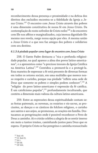 120 CELAM
reconhecimento dessa presença e proximidade e na defesa dos
direitos dos excluídos encontra-se a fidelidade da Igreja a Je-
sus Cristo.147
O encontro com Jesus Cristo através dos pobres
é uma dimensão constitutiva de nossa fé em Jesus Cristo. Da
contemplação do rosto sofredor de Cristo neles148
e do encontro
com Ele nos aflitos e marginalizados, cuja imensa dignidade Ele
mesmo nos revela, surge nossa opção por eles. A mesma união
a Jesus Cristo é a que nos faz amigos dos pobres e solidários
com seu destino.
6.1.3 A piedade popular como lugar de encontro com Jesus Cristo
258. O Santo Padre destacou a “rica e profunda religiosi-
dade popular, na qual aparece a alma dos povos latino-america-
nos”, e a apresentou como “o precioso tesouro da Igreja Católica
na América Latina”.149
Convidou a promovê-la e a protegê-la.
Essa maneira de expressar a fé está presente de diversas formas
em todos os setores sociais, em uma multidão que merece nos-
so respeito e carinho, porque sua piedade “reflete uma sede de
Deus que somente os pobres e simples podem conhecer”.150
A
“religião  do povo latino-americano é expressão da fé católica.
É um catolicismo popular”,151
profundamente inculturado, que
contém a dimensão mais valiosa da cultura latino-americana.
259. Entre as expressões dessa espiritualidade contam-se:
as festas patronais, as novenas, os rosários e via-sacras, as pro-
cissões, as danças e os cânticos do folclore religioso, o carinho
aos santos e aos anjos, as promessas, as orações em família. Des-
tacamos as peregrinações onde é possível reconhecer o Povo de
Deus a caminho. Aí o cristão celebra a alegria de se sentir imerso
em meio a tantos irmãos, caminhando juntos para Deus que os
espera. O próprio Cristo se faz peregrino e caminha ressuscitado
147
Ibid. 49.
148
Cf. Ibid 25.
149
DI 1.
150
EN 48.
151
DP 444.
 