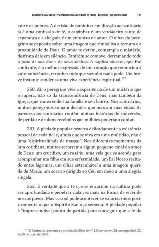 121    VCONFERÊNCIAGERAL DO EPISCOPADO LATINO-AMERICANO E DO CARIBE- aparecida -DOCUMENTO FINAL
entre os pobres. A decisão de caminhar em direção ao santuário
já é uma confissão de fé, o caminhar é um verdadeiro canto de
esperança e a chegada é um encontro de amor. O olhar do pere-
grino se deposita sobre uma imagem que simboliza a ternura e a
proximidade de Deus. O amor se detém, contempla o mistério,
desfruta dele em silêncio. Também se comove, derramando todo
o peso de sua dor e de seus sonhos. A súplica sincera, que flui
confiante, é a melhor expressão de um coração que renunciou à
auto-suficiência, reconhecendo que sozinho nada pode. Um bre-
ve instante condensa uma viva experiência espiritual.152
260. Aí, o peregrino vive a experiência de um mistério que
o supera, não só da transcendência de Deus, mas também da
Igreja, que transcende sua família e seu bairro. Nos santuários,
muitos peregrinos tomam decisões que marcam suas vidas. As
paredes dos santuários contêm muitas histórias de conversão,
de perdão e de dons recebidos que milhões poderiam contar.
261. A piedade popular penetra delicadamente a existência
pessoal de cada fiel e, ainda que se viva em uma multidão, não é
uma “espiritualidade de massas”. Nos diferentes momentos da
luta cotidiana, muitos recorrem a algum pequeno sinal do amor
de Deus: um crucifixo, um rosário, uma vela que se acende para
acompanhar um filho em sua enfermidade, um Pai Nosso recita-
do entre lágrimas, um olhar entranhável a uma imagem queri-
da de Maria, um sorriso dirigido ao Céu em meio a uma alegria
singela.
262. É verdade que a fé que se encarnou na cultura pode
ser aprofundada e penetrar cada vez mais na forma de viver de
nossos povos. Mas isso só pode acontecer se valorizarmos posi-
tivamente o que o Espírito Santo já semeou. A piedade popular
é “imprescindível ponto de partida para conseguir que a fé do
152
“El Santuario, presencia y profecia del Dios vivo”, L’Osservatore, Ed. em espanhol, 22,
de 28 de maio de 1999.
 