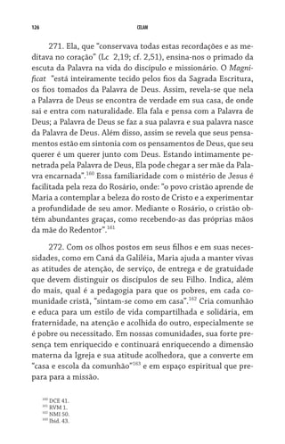 126 CELAM
271. Ela, que “conservava todas estas recordações e as me-
ditava no coração” (Lc  2,19; cf. 2,51), ensina-nos o primado da
escuta da Palavra na vida do discípulo e missionário. O Magni-
ficat  “está inteiramente tecido pelos fios da Sagrada Escritura,
os fios tomados da Palavra de Deus. Assim, revela-se que nela
a Palavra de Deus se encontra de verdade em sua casa, de onde
sai e entra com naturalidade. Ela fala e pensa com a Palavra de
Deus; a Palavra de Deus se faz a sua palavra e sua palavra nasce
da Palavra de Deus. Além disso, assim se revela que seus pensa-
mentos estão em sintonia com os pensamentos de Deus, que seu
querer é um querer junto com Deus. Estando intimamente pe-
netrada pela Palavra de Deus, Ela pode chegar a ser mãe da Pala-
vra encarnada”.160
Essa familiaridade com o mistério de Jesus é
facilitada pela reza do Rosário, onde: “o povo cristão aprende de
Maria a contemplar a beleza do rosto de Cristo e a experimentar
a profundidade de seu amor. Mediante o Rosário, o cristão ob-
tém abundantes graças, como recebendo-as das próprias mãos
da mãe do Redentor”.161
272. Com os olhos postos em seus filhos e em suas neces-
sidades, como em Caná da Galiléia, Maria ajuda a manter vivas
as atitudes de atenção, de serviço, de entrega e de gratuidade
que devem distinguir os discípulos de seu Filho. Indica, além
do mais, qual é a pedagogia para que os pobres, em cada co-
munidade cristã, “sintam-se como em casa”.162
Cria comunhão
e educa para um estilo de vida compartilhada e solidária, em
fraternidade, na atenção e acolhida do outro, especialmente se
é pobre ou necessitado. Em nossas comunidades, sua forte pre-
sença tem enriquecido e continuará enriquecendo a dimensão
materna da Igreja e sua atitude acolhedora, que a converte em
“casa e escola da comunhão”163
e em espaço espiritual que pre-
para para a missão.
160
DCE 41.
161
RVM 1.
162
NMI 50.
163
Ibid. 43.
 