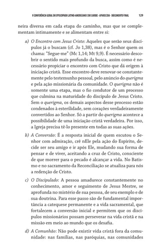129    VCONFERÊNCIAGERAL DO EPISCOPADO LATINO-AMERICANO E DO CARIBE- aparecida -DOCUMENTO FINAL
neira diversa em cada etapa do caminho, mas que se comple-
mentam intimamente e se alimentam entre si:
a)	 O Encontro com Jesus Cristo: Aqueles que serão seus discí-
pulos já o buscam (cf. Jo 1,38), mas é o Senhor quem os
chama: “Segue-me” (Mc 1,14; Mt 9,9). É necessário desco-
brir o sentido mais profundo da busca, assim como é ne-
cessário propiciar o encontro com Cristo que dá origem à
iniciação cristã. Esse encontro deve renovar-se constante-
mente pelo testemunho pessoal, pelo anúncio do querigma
e pela ação missionária da comunidade. O querigma não é
somente uma etapa, mas o fio condutor de um processo
que culmina na maturidade do discípulo de Jesus Cristo.
Sem o querigma, os demais aspectos desse processo estão
condenados à esterilidade, sem corações verdadeiramente
convertidos ao Senhor. Só a partir do querigma acontece a
possibilidade de uma iniciação cristã verdadeira. Por isso,
a Igreja precisa tê-lo presente em todas as suas ações.
b)	 A Conversão: É a resposta inicial de quem escutou o Se-
nhor com admiração, crê nEle pela ação do Espírito, de-
cide ser seu amigo e ir após Ele, mudando sua forma de
pensar e de viver, aceitando a cruz de Cristo, consciente
de que morrer para o pecado é alcançar a vida. No Batis-
mo e no sacramento da Reconciliação se atualiza para nós
a redenção de Cristo.
c)	 O Discipulado: A pessoa amadurece constantemente no
conhecimento, amor e seguimento de Jesus Mestre, se
aprofunda no mistério de sua pessoa, de seu exemplo e de
sua doutrina. Para esse passo são de fundamental impor-
tância a catequese permanente e a vida sacramental, que
fortalecem a conversão inicial e permitem que os discí-
pulos missionários possam perseverar na vida cristã e na
missão em meio ao mundo que os desafia.
d)	 A Comunhão: Não pode existir vida cristã fora da comu-
nidade: nas famílias, nas paróquias, nas comunidades
 