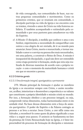 130 CELAM
de vida consagrada, nas comunidades de base, nas ou-
tras pequenas comunidades e movimentos. Como os
primeiros cristãos, que se reuniam em comunidade, o
discípulo participa na vida da Igreja e no encontro com
os irmãos, vivendo o amor de Cristo na vida fraterna so-
lidária. É também acompanhado e estimulado pela co-
munidade e por seus pastores para amadurecer na vida
do Espírito.
e)	 A Missão: O discípulo, à medida que conhece e ama o seu
Senhor, experimenta a necessidade de compartilhar com
outros a sua alegria de ser enviado, de ir ao mundo para
anunciar Jesus Cristo, morto e ressuscitado, e tornar rea­
lidade o amor e o serviço na pessoa dos mais necessitados,
em uma palavra, a construir o Reino de Deus. A missão é
inseparável do discipulado, o qual não deve ser entendido
como etapa posterior à formação, ainda que esta seja rea­
lizada de diversas maneiras de acordo com a própria vo-
cação  e com o momento da maturidade humana e cristã
em que se encontre a pessoa.
6.2.2 Critérios gerais
6.2.2.1 Uma formação integral, querigmática e permanente
279. Missão principal da formação é ajudar os membros
da Igreja a se encontrar sempre com Cristo, e assim reconhe-
cer, acolher, interiorizar e desenvolver a experiência e os valores
que constituem a própria identidade e missão cristã no mundo.
Por isso, a formação obedece a um processo integral, ou seja,
compreende várias dimensões, todas harmonizadas entre si em
unidade vital. Na base dessas dimensões está a força do anún-
cio querigmático. O poder do Espírito e da Palavra contagia as
pes­soas e as leva a escutar Jesus Cristo, a crer nEle como seu
Salvador, a reconhecê-lo como quem dá pleno significado a suas
vidas e a seguir seus passos. O anúncio se fundamenta no fato
da presença de Cristo Ressuscitado hoje na Igreja, e é fator im-
prescindível do processo de formação de discípulos e missioná-
 