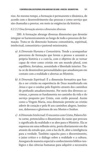 131    VCONFERÊNCIAGERAL DO EPISCOPADO LATINO-AMERICANO E DO CARIBE- aparecida -DOCUMENTO FINAL
rios. Ao mesmo tempo, a formação é permanente e dinâmica, de
acordo com o desenvolvimento das pessoas e como serviço que
são chamadas a prestar, em meio às exigências da história.
6.2.2.2 Uma formação atenta a dimensões diversas
280. A formação abrange diversas dimensões que deverão
integrar-se harmonicamente ao longo de todo o processo de for-
mação. Trata-se da dimensão humana comunitária, espiri­tual,
intelectual, comunitária e pastoral-missionária.
a)	 A Dimensão Humana e Comunitária. Tende a acompanhar
processos de formação que levem a pessoa a assumir a
própria história e a curá-la, com o objetivo de se tornar
capaz de viver como cristão em um mundo plural, com
equilíbrio, fortaleza, serenidade e liberdade interior. Tra-
ta-se de desenvolver personalidades que amadureçam em
contato com a realidade e abertas ao Mistério.
b)	 A Dimensão Espiritual: É a dimensão formativa que fun-
da o ser cristão na experiência de Deus manifestado em
Jesus e que o conduz pelo Espírito através dos caminhos
de profundo amadurecimento. Por meio dos diversos ca-
rismas, a pessoa se fundamenta no caminho da vida e do
serviço proposto por Cristo, com estilo pessoal. Assim
como a Virgem Maria, essa dimensão permite ao cristão
aderir de coração e pela fé aos caminhos alegres, lumino-
sos, dolorosos e gloriosos de seu Mestre e Senhor.
c)	 ADimensãoIntelectual: O encontro com Cristo, Palavra fei-
ta carne, potencializa o dinamismo da razão que procura
o significado da realidade e se abre para o Mistério. Ela se
expressa em uma reflexão séria, posta diariamente em dia
através do estudo que, com a luz da fé, abre a inteligência
para a verdade. Também capacita para o discernimento,
o juízo crítico e o diálogo sobre a realidade e a cultura.
Assegura de maneira especial o conhecimento bíblico-teo­
lógico e das ciências humanas para adquirir a necessária
 