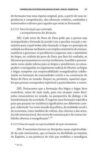 133    VCONFERÊNCIAGERAL DO EPISCOPADO LATINO-AMERICANO E DO CARIBE- aparecida -DOCUMENTO FINAL
de formação traz uma riqueza original, pois, a partir de suas ex-
periências e competências, eles oferecem critérios, conteúdos e
testemunhos valiosos para aqueles que estão se formando.
6.2.2.4	 Uma formação que contempla
	 o acompanhamento dos discípulos
282. Cada setor do Povo de Deus pede que a pessoa seja
acompanhada e formada de acordo com a peculiar vocação e mi-
nistério para o qual tenha sido chamada: o bispo é o princípio da
unidade na diocese mediante o seu tríplice ministério de ensinar,
santificar e governar; os presbíteros cooperam com o ministério
do bispo, no cuidado do povo de Deus que lhes foi confiado; os
diáconos permanentes no serviço vivificante, humilde e perseve-
rante como ajuda valiosa para os bispos e presbíteros; os consa-
grados e consagradas no seguimento radical do Mestre; os leigos
e leigas cumprem sua responsabilidade evangelizadora colabo-
rando na formação de comunidades cristãs e na construção do
Reino de Deus no mundo. Requer-se, portanto, capacitar aque-
les que possam acompanhar espiritual e pastoralmente a outros.
283. Destacamos que a formação dos leigos e leigas deve
contribuir, antes de mais nada, para sua atuação como discí-
pulos missionários no mundo, na perspectiva do diálogo e da
transformação da sociedade. É urgente uma formação específica
para que possam ter incidência significativa nos diferentes cam-
pos, sobretudo “no vasto mundo da política, da realidade social e
da economia, como também da cultura, das ciências e das artes,
da vida internacional, dos meios de comunicação e de outras rea­
lidades abertas à evangelização”.165
6.2.2.5 Uma formação na espiritualidade da ação missionária
284. É necessário formar os discípulos numa espiritualida-
de da ação missionária, que se baseia na docilidade ao impulso
do Espírito, à sua potência de vida que mobiliza e transfigura
165
EN 70.
 