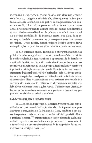 135    VCONFERÊNCIAGERAL DO EPISCOPADO LATINO-AMERICANO E DO CARIBE- aparecida -DOCUMENTO FINAL
mentando a experiência cristã; desafio que devemos encarar
com decisão, coragem e criatividade, visto que em muitas par-
tes a iniciação cristã tem sido pobre ou fragmentada. Ou edu-
camos na fé, colocando as pessoas realmente em contato com
Jesus Cristo e convidando-as para seguí-lo, ou não cumpriremos
nossa missão evangelizadora. Impõe-se a tarefa irrenunciável
de oferecer modalidade de iniciação cristã, que além de mar-
car o quê, também dê elementos para o quem, o como e o onde
se realiza.  Dessa forma, assumiremos o desafio de uma nova
evangelização, à qual temos sido reiteradamente convocados.
288. A iniciação cristã, que inclui o querigma, é a maneira
prática de colocar alguém em contato com Jesus Cristo e iniciá-
lo no discipulado. Dá-nos, também, a oportunidade de fortalecer
a unidade dos três sacramentos da iniciação, e aprofundar o rico
sentido deles. A iniciação cristã, propriamente falando, refere-se
à primeira iniciação nos mistérios da fé, seja na forma do cate-
cumenato batismal para os não batizados, seja na forma do ca-
tecumenato pós-batismal para os batizados não suficientemente
catequisados. Esse catecumenato está intimamente unido aos
sacramentos da iniciação: batismo, confirmação e eucaristia, ce-
lebrados solenemente na Vigília Pascal.  Teríamos que distingui-
la, portanto, de outros processos catequéticos e formativos que
podem ter a iniciação cristã como base.
6.3.2 Propostas para a iniciação cristã
289. Sentimos a urgência de desenvolver em nossas comu-
nidades um processo de iniciação na vida cristã que comece pelo
querigma e que, guiado pela Palavra de Deus, conduza a um en-
contro pessoal, cada vez maior, com Jesus Cristo, perfeito Deus
e perfeito homem,166
experimentado como plenitude da huma-
nidade e que leve à conversão, ao seguimento em uma comuni-
dade eclesial e a um amadurecimento de fé na prática dos sacra-
mentos, do serviço e da missão.
166
Cf. Símbolo Quicumque: DS 76.
 
