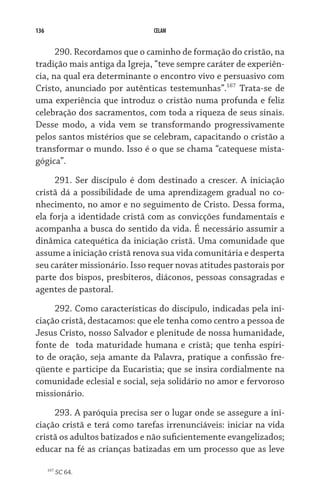 136 CELAM
290. Recordamos que o caminho de formação do cristão, na
tradição mais antiga da Igreja, “teve sempre caráter de experiên-
cia, na qual era determinante o encontro vivo e persuasivo com
Cristo, anunciado por autênticas testemunhas”.167
Trata-se de
uma experiência que introduz o cristão numa profunda e feliz
celebração dos sacramentos, com toda a riqueza de seus sinais.
Desse modo, a vida vem se transformando progressivamente
pelos santos mistérios que se celebram, capacitando o cristão a
transformar o mundo. Isso é o que se chama “catequese mista-
gógica”.
291. Ser discípulo é dom destinado a crescer. A iniciação
cristã dá a possibilidade de uma aprendizagem gradual no co-
nhecimento, no amor e no seguimento de Cristo. Dessa forma,
ela forja a identidade cristã com as convicções fundamentais e
acompanha a busca do sentido da vida. É necessário assumir a
dinâmica catequética da iniciação cristã. Uma comunidade que
assume a iniciação cristã renova sua vida comunitária e desperta
seu caráter missionário. Isso requer novas atitudes pastorais por
parte dos bispos, presbíteros, diáconos, pessoas consagradas e
agentes de pastoral.
292. Como características do discípulo, indicadas pela ini-
ciação cristã, destacamos: que ele tenha como centro a pessoa de
Jesus Cristo, nosso Salvador e plenitude de nossa humanidade,
fonte de  toda maturidade humana e cristã; que tenha espíri-
to de oração, seja amante da Palavra, pratique a confissão fre-
qüente e participe da Eucaristia; que se insira cordialmente na
comunidade eclesial e social, seja solidário no amor e fervoroso
missionário.
293. A paróquia precisa ser o lugar onde se assegure a ini-
ciação cristã e terá como tarefas irrenunciáveis: iniciar na vida
cristã os adultos batizados e não suficientemente evangelizados;
educar na fé as crianças batizadas em um processo que as leve
167
SC 64.
 