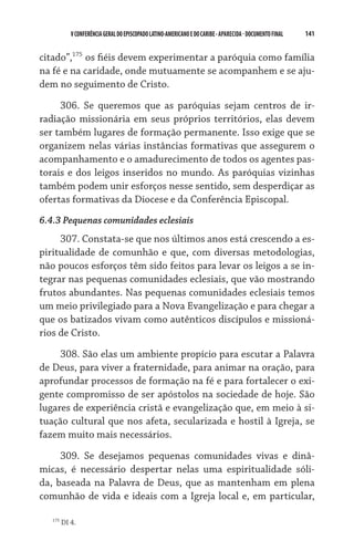 141    VCONFERÊNCIAGERAL DO EPISCOPADO LATINO-AMERICANO E DO CARIBE- aparecida -DOCUMENTO FINAL
citado”,175
os fiéis devem experimentar a paróquia como família
na fé e na caridade, onde mutuamente se acompanhem e se aju-
dem no seguimento de Cristo.
306. Se queremos que as paróquias sejam centros de ir-
radiação missionária em seus próprios territórios, elas devem
ser também lugares de formação permanente. Isso exige que se
organizem nelas várias instâncias formativas que assegurem o
acompanhamento e o amadurecimento de todos os agentes pas-
torais e dos leigos inseridos no mundo. As paróquias vizinhas
também podem unir esforços nesse sentido, sem desperdiçar as
ofertas formativas da Diocese e da Conferência Episcopal.
6.4.3 Pequenas comunidades eclesiais
307. Constata-se que nos últimos anos está crescendo a es-
piritualidade de comunhão e que, com diversas metodologias,
não poucos esforços têm sido feitos para levar os leigos a se in-
tegrar nas pequenas comunidades eclesiais, que vão mostrando
frutos abundantes. Nas pequenas comunidades eclesiais temos
um meio privilegiado para a Nova Evangelização e para chegar a
que os batizados vivam como autênticos discípulos e missioná-
rios de Cristo.
308. São elas um ambiente propício para escutar a Palavra
de Deus, para viver a fraternidade, para animar na oração, para
aprofundar processos de formação na fé e para fortalecer o exi-
gente compromisso de ser apóstolos na sociedade de hoje. São
lugares de experiência cristã e evangelização que, em meio à si-
tuação cultural que nos afeta, secularizada e hostil à Igreja, se
fazem muito mais necessários.
309. Se desejamos pequenas comunidades vivas e dinâ-
micas, é necessário despertar nelas uma espiritualidade sóli-
da, baseada na Palavra de Deus, que as mantenham em plena
comunhão de vida e ideais com a Igreja local e, em particular,
175
DI 4.
 