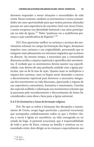 143    VCONFERÊNCIAGERAL DO EPISCOPADO LATINO-AMERICANO E DO CARIBE- aparecida -DOCUMENTO FINAL
devemos responder a novas situações e necessidades da vida
cristã. Nesse contexto, também os movimentos e novas comuni-
dades são uma oportunidade para que muitas pessoas afastadas
possam ter uma experiência de encontro vital com Jesus Cristo,
e assim recuperar sua identidade batismal e sua ativa participa-
ção na vida da Igreja.179
Neles “podemos ver a multiforme pre-
sença e ação santificadora do Espírito”.180
313. Para aproveitar melhor os carismas e serviços dos mo-
vimentos eclesiais no campo da formação dos leigos, desejamos
respeitar seus carismas e sua originalidade, procurando que se
integrem mais plenamente na estrutura originária que acontece
na diocese. Ao mesmo tempo, é necessário que a comunidade
diocesana acolha a riqueza espiritual e apostólica dos movimen-
tos. É verdade que os movimentos devem manter sua especifi-
cidade, mas dentro de uma profunda unidade com a Igreja par-
ticular, não só de fé mas de ação. Quanto mais se multiplicar a
riqueza dos carismas, mais os bispos serão chamados a exercer
o discernimento espiritual para favorecer a necessária integra-
ção dos movimentos na vida diocesana, apreciando a riqueza de
sua experiência comunitária, formativa e missionária. Convêm
dar especial acolhida e valorização aos movimentos eclesiais que
já passaram pelo reconhecimento e discernimento da Santa Sé,
considerados como dons e bens para a Igreja universal.
6.4.5 Os Seminários e Casas de formação religiosa
314. No que se refere à formação dos discípulos e missio-
nários de Cristo, ocupa lugar particular a pastoral vocacional,
que acompanha cuidadosamente todos os que o Senhor cha-
ma a servir à Igreja no sacerdócio, na vida consagrada ou no
estado de leigo. A pastoral vocacional, que é responsabilidade
de todo o povo de Deus, começa na família e continua na co-
munidade cristã, deve dirigir-se às crianças e especialmente aos
179
Cf. DI 4.
180
Cf. Ibid. 5.
 