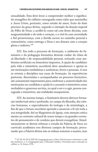 147    VCONFERÊNCIAGERAL DO EPISCOPADO LATINO-AMERICANO E DO CARIBE- aparecida -DOCUMENTO FINAL
sexualidade. Esta deve levar a compreender melhor o significa-
do evangélico do celibato consagrado como valor que assemelha
a Jesus Cristo, portanto, como estado de amor, fruto do dom
precioso da graça divina, segundo o exemplo da doação nupcial
do Filho de Deus; a acolhê-lo como tal com firme decisão, com
magnanimidade e de todo o coração, e a vivê-lo com serenidade
e fiel perseverança, com a devida ascese no caminho pessoal e
comunitário, como entrega a Deus e aos demais com o coração
pleno e indiviso.186
322. Em todo o processo de formação, o ambiente do Se-
minário e da pedagogia formativa deverão cuidar do clima de
sã liberdade e de responsabilidade pessoal, evitando criar am-
bientes artificiais ou itinerários impostos. A opção do candidato
pela vida e ministério sacerdotal deve amadurecer e apoiar-se
em motivações verdadeiras e autênticas, livres e pessoais. A isso
se orienta a disciplina nas casas de formação. As experiências
pastorais, discernidas e acompanhadas no processo formativo,
são sumamente importantes para confirmar a autenticidade das
motivações no candidato e ajudá-lo a assumir o ministério como
verdadeiro e generoso serviço, no qual o ser e o agir, pessoa con-
sagrada e ministério, são realidades inseparáveis.
323. Ao mesmo tempo, o Seminário deverá oferecer forma-
ção intelectual séria e profunda, no campo da filosofia, das ciên­
cias humanas, e especialmente da teologia e da missiologia, a
fim de que o futuro sacerdote aprenda a anunciar a fé em toda a
sua integridade, fiel ao Magistério da Igreja, com atenção crítica
atento ao contexto cultural de nosso tempo e às grandes corren-
tes de pensamento e de conduta que deverá evangelizar. Simul-
taneamente se deverá reforçar o estudo da Palavra de Deus no
currículo acadêmico nos diversos campos de formação, procu-
rando que a Palavra divina não se reduza somente a noções, mas
186
Cf. PO 16; OT 4; PDV 50; Congregação para o Clero, Diretório para o ministério e a vida
dos presbíteros, n. 5; Congregação para a Educação Católica, Orientações para a educação no
celibato, n. 31, Roma, 1974.
 
