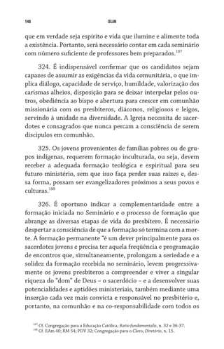 148 CELAM
que em verdade seja espírito e vida que ilumine e alimente toda
a existência. Portanto, será necessário contar em cada seminário
com número suficiente de professores bem preparados.187
   
324. É indispensável confirmar que os candidatos sejam
capazes de assumir as exigências da vida comunitária, o que im-
plica diálogo, capacidade de serviço, humildade, valorização dos
carismas alheios, disposição para se deixar interpelar pelos ou-
tros, obediência ao bispo e abertura para crescer em comunhão
missionária com os presbíteros, diáconos, religiosos e leigos,
servindo à unidade na diversidade. A Igreja necessita de sacer-
dotes e consagrados que nunca percam a consciência de serem
discípulos em comunhão.
325. Os jovens provenientes de famílias pobres ou de gru-
pos indígenas, requerem formação inculturada, ou seja, devem
receber a adequada formação teológica e espiritual para seu
futuro ministério, sem que isso faça perder suas raízes e, des-
sa forma, possam ser evangelizadores próximos a seus povos e
culturas.188
326. É oportuno indicar a complementaridade entre a
formação iniciada no Seminário e o processo de formação que
abrange as diversas etapas de vida do presbítero. É necessário
despertar a consciência de que a formação só termina com a mor-
te. A formação permanente “é um dever principalmente para os
sacerdotes jovens e precisa ter aquela freqüência e programação
de encontros que, simultaneamente, prolongam a seriedade e a
solidez da formação recebida no seminário, levem progressiva-
mente os jovens presbíteros a compreender e viver a singular
riqueza do “dom” de Deus – o sacerdócio – e a desenvolver suas
potencialidades e aptidões ministeriais, também mediante uma
inserção cada vez mais convicta e responsável no presbitério e,
portanto, na comunhão e na co-responsabilidade com todos os
187
Cf. Congregação para a Educação Católica, Ratio fundamentalis, n. 32 e 36-37.
188
Cf. EAm 40; RM 54; PDV 32; Congregação para o Clero, Diretório, n. 15.
 