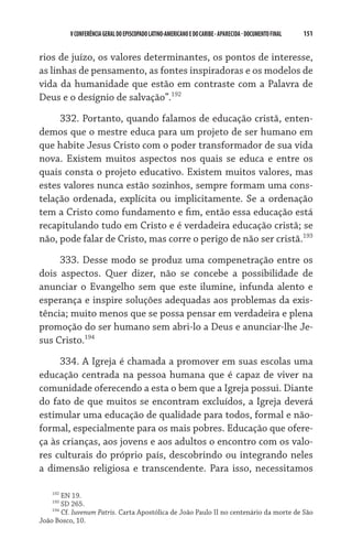 151    VCONFERÊNCIAGERAL DO EPISCOPADO LATINO-AMERICANO E DO CARIBE- aparecida -DOCUMENTO FINAL
rios de juízo, os valores determinantes, os pontos de interesse,
as linhas de pensamento, as fontes inspiradoras e os modelos de
vida da humanidade que estão em contraste com a Palavra de
Deus e o desígnio de salvação”.192
332. Portanto, quando falamos de educação cristã, enten-
demos que o mestre educa para um projeto de ser humano em
que habite Jesus Cristo com o poder transformador de sua vida
nova. Existem muitos aspectos nos quais se educa e entre os
quais consta o projeto educativo. Existem muitos valores, mas
estes valores nunca estão sozinhos, sempre formam uma cons-
telação ordenada, explícita ou implicitamente. Se a ordenação
tem a Cristo como fundamento e fim, então essa educação está
recapitulando tudo em Cristo e é verdadeira educação cristã; se
não, pode falar de Cristo, mas corre o perigo de não ser cristã.193
333. Desse modo se produz uma compenetração entre os
dois aspectos. Quer dizer, não se concebe a possibilidade de
anunciar o Evangelho sem que este ilumine, infunda alento e
esperança e inspire soluções adequadas aos problemas da exis-
tência; muito menos que se possa pensar em verdadeira e plena
promoção do ser humano sem abri-lo a Deus e anunciar-lhe Je-
sus Cristo.194
334. A Igreja é chamada a promover em suas escolas uma
educação centrada na pessoa humana que é capaz de viver na
comunidade oferecendo a esta o bem que a Igreja possui. Diante
do fato de que muitos se encontram excluídos, a Igreja deverá
estimular uma educação de qualidade para todos, formal e não-
formal, especialmente para os mais pobres. Educação que ofere-
ça às crianças, aos jovens e aos adultos o encontro com os valo-
res culturais do próprio país, descobrindo ou integrando neles
a dimensão religiosa e transcendente. Para isso, necessitamos
192
EN 19.
193
SD 265.
194
Cf. Iuvenum Patris. Carta Apostólica de João Paulo II no centenário da morte de São
João Bosco, 10.
 