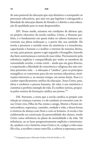 152 CELAM
de uma pastoral da educação que seja dinâmica e acompanhe os
processos educativos, que seja voz que legitime e salvaguarde a
liberdade de educação diante do Estado e o direito a uma educa-
ção de qualidade para os mais despossuídos.
335. Desse modo, estamos em condições de afirmar que,
no projeto educativo da escola católica, Cristo, o Homem per-
feito, é o fundamento em quem todos os valores humanos en-
contram sua plena realização e, a partir daí, sua unidade. Ele
revela e promove o sentido novo da existência e a transforma,
capacitando o homem e a mulher a viverem de maneira divina,
ou seja, para pensar, querer e agir segundo o Evangelho, fazendo
das bem-aventuranças a norma de suas vidas. Precisamente pela
referência explícita e compartilhada por todos os membros da
comunidade escolar, a visão cristã – ainda que em grau diverso,
e respeitando a liberdade de consciência e religiosa dos não cris-
tãos presentes nela –  a educação é “católica”, pois os princípios
evangélicos se convertem para ela em normas educativas, moti-
vações interiores e, ao mesmo tempo, em metas finais. Esse é o
caráter especificamente católico da educação. Jesus Cristo, pois,
eleva e enobrece a pessoa humana, dá valor à sua existência e
constitui o perfeito exemplo de vida. É a melhor notícia, propos-
ta pelos centros de formação católica aos jovens.195
336. Portanto, a meta que a escola católica se propõe com
relação às crianças e jovens, é a de conduzir ao encontro com Je-
sus Cristo vivo, Filho do Pai, irmão e amigo, Mestre e Pastor mi-
sericordioso, esperança, caminho, verdade e vida, e dessa forma
à vivência da aliança com Deus e com os homens. A escola o faz
colaborando na construção da personalidade dos alunos, tendo
Cristo como referência no plano da mentalidade e da vida. Tal
referência, ao se fazer progressivamente explícita e interioriza-
da, ajudará a ver a história como Cristo a vê, a julgar a vida como
Ele o faz, a escolher e amar como Ele, a cultivar a esperança como
195
Congregação para a Educação Católica, A Escola Católica, n. 34.
 