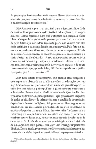 154 CELAM
da promoção humana dos mais pobres. Esses objetivos são es-
senciais nos processos de admissão de alunos, em suas famílias
e na contratação dos docentes.
339. Um princípio irrenunciável para a Igreja é a liberdade
de ensino. O amplo exercício do direito à educação reivindica por
sua vez, como condição para sua autêntica realização, a plena
liberdade que deve gozar toda pessoa para escolher a educação
de seus filhos que considere mais adequada aos valores que eles
mais estimam e que consideram indispensáveis. Pelo fato de ha-
ver dado a vida aos filhos, os pais assumiram a responsabilidade
de oferecer a eles condições favoráveis para seu crescimento e a
séria obrigação de educá-los.  A sociedade precisa reconhecê-los
como os primeiros e principais educadores. O dever da educa-
ção familiar, como primeira escola de virtudes sociais, é de tanta
transcendência que, quando falta, dificilmente pode ser suprida.  
Esse princípio é irrenunciável.196
340. Esse direito intransferível, que implica uma obrigação e
que expressa a liberdade da família na esfera da educação, por seu
significado e alcance, precisa ser decididamente garantido pelo Es-
tado. Por essa razão, o poder público, a quem compete a proteção e
a defesa das liberdades dos cidadãos, atendendo à justiça distribu-
tiva, deve distribuir as ajudas públicas – que provêm dos impostos
de todos os cidadãos – de tal maneira que a totalidade dos pais, in-
dependente de sua condição social, possam escolher, segundo sua
consciência, em meio a uma pluralidade de projetos educativos, as
escolas adequadas para seus filhos. Esse é o valor fundamental e a
natureza jurídica que fundamenta a subvenção escolar. Portanto, a
nenhum setor educacional, nem sequer ao próprio Estado, se pode
outorgar a faculdade de se reservar o privilégio e a exclusividade
da educação dos mais pobres, sem com isso infringir importantes
direitos. Desse modo, promovem-se direitos naturais da pessoa hu-
mana, da convivência pacíficadoscidadãosedoprogressodetodos.
196
Pontifício Conselho para a Família, Carta dos direitos da família, Art. 3c, 22 de outubro
de 1983.
 