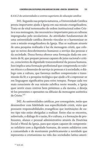 155    VCONFERÊNCIAGERAL DO EPISCOPADO LATINO-AMERICANO E DO CARIBE- aparecida -DOCUMENTO FINAL
6.4.6.2 As universidades e centros superiores de educação católica
341. Segundo sua própria natureza, a Universidade Católica
presta importante ajuda à Igreja em sua missão evangelizadora.
Trata-se de vital testemunho de ordem institucional sobre Cris-
to e sua mensagem, tão necessário e importante para as culturas
impregnadas pelo secularismo. As atividades fundamentais de
uma universidade católica deverão vincular-se e harmonizar-se
com a missão evangelizadora da Igreja. Elas se realizam através
de uma pesquisa realizada à luz da mensagem cristã, que colo-
que os novos descobrimentos humanos a serviço das pessoas e
da sociedade. Dessa forma oferece uma formação dada em con-
texto de fé, que prepare pessoas capazes de juízo racional e críti-
co, conscientes da dignidade transcendental da pessoa humana.
Isso implica uma formação profissional que compreenda os valo-
res éticos e a dimensão de serviço às pessoas e à sociedade; o diá­
logo com a cultura, que favoreça melhor compreensão e trans-
missão da fé; e a pesquisa teológica que ajude a fé a expressar-se
em linguagem significativa para estes tempos. Porque cada vez
mais consciente de sua missão salvífica neste mundo, a Igreja
quer sentir esses centros bem próximos a ela mesma, e deseja
tê-los presentes e operantes na difusão da mensagem autêntica
de Cristo.197
342. As universidades católicas, por conseguinte, terão que
desenvolver com fidelidade sua especificidade cristã, visto que
possuem responsabilidades evangélicas que instituições de ou-
tro tipo não estão obrigadas a realizar. Entre elas se encontra,
sobretudo, o diálogo fé e razão, fé e cultura, e a formação de pro-
fessores, alunos e pessoal administrativo através da Doutrina
Social e Moral da Igreja, para que sejam capazes de compromis-
so solidário com a dignidade humana, de serem solidários com
a comunidade e de mostrarem profeticamente a novidade que
representa o cristianismo na vida das sociedades latino-ameri-
197
ECE 49.
 
