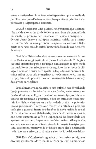 156 CELAM
canas e caribenhas. Para isso, é indispensável que se cuide do
perfil humano, acadêmico e cristão dos que são os principais res-
ponsáveis pela pesquisa e docência.
343. É necessária uma pastoral universitária que acompa-
nhe a vida e o caminhar de todos os membros da comunidade
universitária, promovendo um encontro pessoal e comprometi-
do com Jesus Cristo e múltiplas iniciativas solidárias e missio-
nárias. Também se deve procurar uma presença próxima e dialo-
gante com membros de outras universidades públicas e centros
de estudo.
344. Nas últimas décadas, observamos na América Latina
e no Caribe o surgimento de diversos Institutos de Teologia e
Pastoral orientados para a formação e atualização de agentes de
pastoral. Nesse caminho,tem-seconseguidocriarespaços dediá­
logo, discussão e busca de respostas adequadas aos enormes de-
safios enfrentados pela evangelização no Continente. Ao mesmo
tempo, tem sido possível formar inumeráveis líderes a serviço
das Igrejas particulares.
345. Convidamos a valorizar a rica reflexão pós-conciliar da
Igreja presente na América Latina e no Caribe, assim como a re-
flexão filosófica, teológica e pastoral de nossas Igrejas e de seus
centros de formação e pesquisa, a fim de fortalecer nossa pró-
pria identidade, desenvolver a criatividade pastoral e potencia-
lizar o que é nosso. É necessário fomentar o estudo e a pesquisa
teológica e pastoral frente aos desafios da nova realidade social,
plural, diferenciada e globalizada, procurando novas respostas
que dêem sustentação à fé e à experiência do discipulado dos
agentes de pastoral. Sugerimos também maior utilização dos
serviços que oferecem os institutos de formação teológica pas-
toral existentes, promovendo o diálogo entre eles e destinando
mais recursos e esforços conjuntos na formação de leigos e leigas.
346. Esta V Conferência agradece o inestimável serviço que
diversas instituições de educação católica prestam na promoção
 