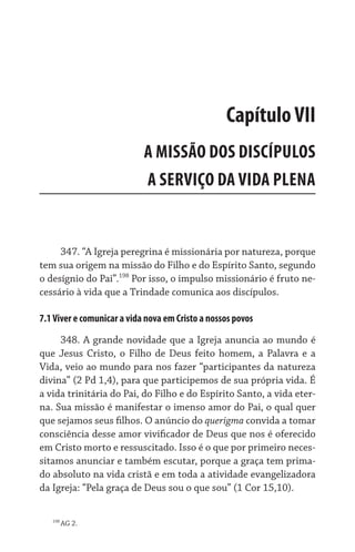 347. “A Igreja peregrina é missionária por natureza, porque
tem sua origem na missão do Filho e do Espírito Santo, segundo
o desígnio do Pai”.198
Por isso, o impulso missionário é fruto ne-
cessário à vida que a Trindade comunica aos discípulos.
7.1Viver e comunicar a vida nova em Cristo a nossos povos
348. A grande novidade que a Igreja anuncia ao mundo é
que Jesus Cristo, o Filho de Deus feito homem, a Palavra e a
Vida, veio ao mundo para nos fazer “participantes da natureza
divina” (2 Pd 1,4), para que participemos de sua própria vida. É
a vida trinitária do Pai, do Filho e do Espírito Santo, a vida eter-
na. Sua missão é manifestar o imenso amor do Pai, o qual quer
que sejamos seus filhos. O anúncio do querigma convida a tomar
consciência desse amor vivificador de Deus que nos é oferecido
em Cristo morto e ressuscitado. Isso é o que por primeiro neces-
sitamos anunciar e também escutar, porque a graça tem prima-
do absoluto na vida cristã e em toda a atividade evangelizadora
da Igreja: “Pela graça de Deus sou o que sou” (1 Cor 15,10).
198
AG 2.
CapítuloVII
A MISSÃO DOS DISCÍPULOS
A SERVIÇO DA VIDA PLENA
 