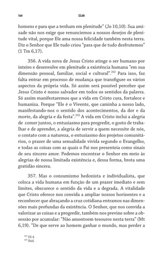 164 CELAM
homens e para que a tenham em plenitude” (Jo 10,10). Sua ami-
zade não nos exige que renunciemos a nossos desejos de pleni-
tude vital, porque Ele ama nossa felicidade também nesta terra.
Diz o Senhor que Ele tudo criou “para que de tudo desfrutemos”
(1 Tm 6,17).
356. A vida nova de Jesus Cristo atinge o ser humano por
inteiro e desenvolve em plenitude a existência humana “em sua
dimensão pessoal, familiar, social e cultural”.202
Para isso, faz
falta entrar em processo de mudança que transfigure os vários
aspectos da própria vida. Só assim será possível perceber que
Jesus Cristo é nosso salvador em todos os sentidos da palavra.
Só assim manifestaremos que a vida em Cristo cura, fortalece e
humaniza. Porque “Ele é o Vivente, que caminha a nosso lado,
manifestando-nos o sentido dos acontecimentos, da dor e da
morte, da alegria e da festa”.203
A vida em Cristo inclui a alegria
de  comer juntos, o entusiasmo para progredir, o gosto de traba-
lhar e de aprender, a alegria de servir a quem necessite de nós,
o contato com a natureza, o entusiasmo dos projetos comunitá-
rios, o prazer de uma sexualidade vivida segundo o Evangelho,
e todas as coisas com as quais o Pai nos presenteia como sinais
de seu sincero amor. Podemos encontrar o Senhor em meio às
alegrias de nossa limitada existência e, dessa forma, brota uma
gratidão sincera.
357. Mas o consumismo hedonista e individualista, que
coloca a vida humana em função de um prazer imediato e sem
limites, obscurece o sentido da vida e a degrada. A vitalidade
que Cristo oferece nos convida a ampliar nossos horizontes e a
reconhecer que abraçando a cruz cotidiana entramos nas dimen-
sões mais profundas da existência. O Senhor, que nos convida a
valorizar as coisas e a progredir, também nos previne sobre a ob-
sessão por acumular: “Não amontoem tesouros nesta terra” (Mt
6,19). “De que serve ao homem ganhar o mundo, mas perder a
202
DI 4.
203
Ibid.
 