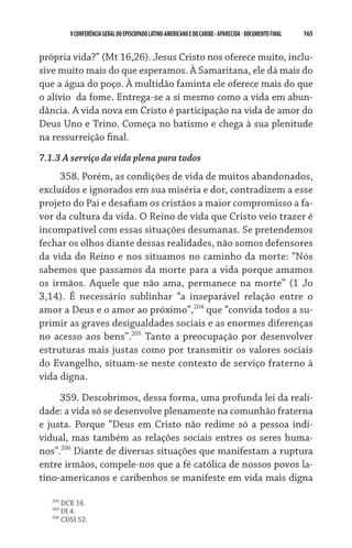 165    VCONFERÊNCIAGERAL DO EPISCOPADO LATINO-AMERICANO E DO CARIBE- aparecida -DOCUMENTO FINAL
própria vida?” (Mt 16,26). Jesus Cristo nos oferece muito, inclu-
sive muito mais do que esperamos. À Samaritana, ele dá mais do
que a água do poço. À multidão faminta ele oferece mais do que
o alívio  da fome. Entrega-se a si mesmo como a vida em abun-
dância. A vida nova em Cristo é participação na vida de amor do
Deus Uno e Trino. Começa no batismo e chega à sua plenitude
na ressurreição final.
7.1.3 A serviço da vida plena para todos
358. Porém, as condições de vida de muitos abandonados,
excluídos e ignorados em sua miséria e dor, contradizem a esse
projeto do Pai e desafiam os cristãos a maior compromisso a fa-
vor da cultura da vida. O Reino de vida que Cristo veio trazer é
incompatível com essas situações desumanas. Se pretendemos
fechar os olhos diante dessas realidades, não somos defensores
da vida do Reino e nos situamos no caminho da morte: “Nós
sabemos que passamos da morte para a vida porque amamos
os irmãos. Aquele que não ama, permanece na morte” (1 Jo
3,14). É necessário sublinhar “a inseparável relação entre o
amor a Deus e o amor ao próximo”,204
que “convida todos a su-
primir as graves desigualdades sociais e as enormes diferenças
no acesso aos bens”.205
Tanto a preocupação por desenvolver
estruturas mais justas como por transmitir os valores sociais
do Evangelho, situam-se neste contexto de serviço fraterno à
vida digna.
359. Descobrimos, dessa forma, uma profunda lei da reali-
dade: a vida só se desenvolve plenamente na comunhão fraterna
e justa. Porque “Deus em Cristo não redime só a pessoa indi-
vidual, mas também as relações sociais entres os seres huma-
nos”.206
Diante de diversas situações que manifestam a ruptura
entre irmãos, compele-nos que a fé católica de nossos povos la-
tino-americanos e caribenhos se manifeste em vida mais digna
204
DCE 16.
205
DI 4.
206
CDSI 52.
 