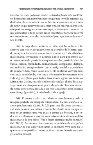 167    VCONFERÊNCIAGERAL DO EPISCOPADO LATINO-AMERICANO E DO CARIBE- aparecida -DOCUMENTO FINAL
transforme num poderoso centro de irradiação da vida em Cris-
to. Esperamos em novo Pentecostes que nos livre do cansaço, da
desilusão, da acomodação ao ambiente; esperamos uma vinda
do Espírito que renove nossa alegria e nossa esperança. Por isso,
é imperioso assegurar calorosos espaços de oração comunitária
que alimentem o fogo de um ardor incontido e tornem possível
um atraente testemunho de unidade “para que o mundo creia”
(Jo 17,21).
363. A força desse anúncio de vida será fecundo se o fi-
zermos com estilo adequado, com as atitudes do Mestre, ten-
do sempre a Eucaristia como fonte e cume de toda atividade
missionária. Invocamos o Espírito Santo para podermos dar
o testemunho de proximidade que entranha proximidade afe-
tuosa, escuta, humildade, solidariedade, compaixão, diálogo,
reconciliação, compromisso com a justiça social e capacidade
de compartilhar, como Jesus o fez. Ele continua convocando,
continua convidando, continua oferecendo incessantemente
vida digna e plena para todos. Nós somos agora, na América
Latina e no Caribe, seus discípulos e discípulas, chamados a na-
vegar mar adentro para uma pesca abundante. Trata-se de sair
de nossa consciência isolada e de nos lançarmos, com ousadia
e confiança (parrésia), à missão de toda a Igreja.
364. Fixamos o olhar em Maria e reconhecemos nela a
imagem perfeita da discípula missionária. Ela nos exorta a fa-
zer o que Jesus nos diz (cf. Jo 2,5) para que Ele possa derramar
sua vida na América Latina e no Caribe. Junto com ela, quere-
mos estar atentos uma vez mais à escuta do Mestre, e ao re-
dor dela, voltarmos a receber com estremecimento o mandato
missionário de seu Filho: “Vão e façam discípulos todos os povos”
(Mt 28,19). Escutamos Jesus como comunidade de discípulos
missionários que experimentaram o encontro vivo com Ele e
queremos compartilhar todos os dias com os demais essa ale-
gria incomparável.
 
