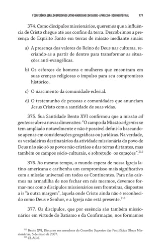 171    VCONFERÊNCIAGERAL DO EPISCOPADO LATINO-AMERICANO E DO CARIBE- aparecida -DOCUMENTO FINAL
374.Comodiscípulosmissionários,queremosqueainfluên­
cia de Cristo chegue até aos confins da terra. Descobrimos a pre-
sença do Espírito Santo em terras de missão mediante sinais:
a)	 A presença dos valores do Reino de Deus nas culturas, re-
criando-as a partir de dentro para transformar as situa-
ções anti-evangélicas.
b)	 Os esforços de homens e mulheres que encontram em
suas crenças religiosas o impulso para seu compromisso
histórico.
c)	 O nascimento da comunidade eclesial.
d)	 O testemunho de pessoas e comunidades que anunciam
Jesus Cristo com a santidade de suas vidas.
375. Sua Santidade Bento XVI confirmou que a missão ad
gentesseabreanovasdimensões:“OcampodaMissãoadgentesse
tem ampliado notavelmente e não é possível defini-lo baseando-
se apenas em considerações geográficas ou jurídicas. Na verdade,
os verdadeiros destinatários da atividade missionária do povo de
Deus não são só os povos não cristãos e das terras distantes, mas
também os campos sócio-culturais, e sobretudo  os corações”.212
376. Ao mesmo tempo, o mundo espera de nossa Igreja la-
tino-americana e caribenha um compromisso mais significativo
com a missão universal em todos os Continentes. Para não cair-
mos na armadilha de nos fechar em nós mesmos, devemos for-
mar-nos como discípulos missionários sem fronteiras, dispostos
a ir “à outra margem”, àquela onde Cristo ainda não é reconheci-
do como Deus e Senhor, e a Igreja não está presente.213
377. Os discípulos, que por essência são também missio-
nários em virtude do Batismo e da Confirmação, nos formamos
212
Bento XVI, Discurso aos membros do Conselho Superior das Pontifícias Obras Mis-
sionárias, 5 de maio de 2007.
213
Cf. AG 6.
 