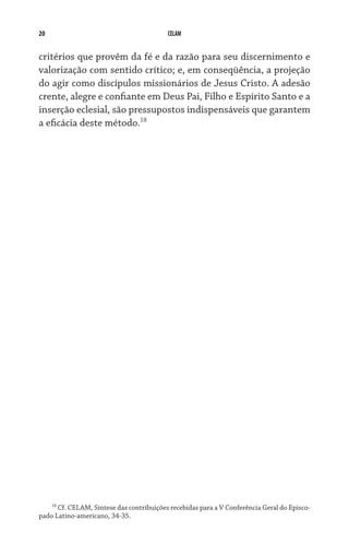 20 CELAM
critérios que provêm da fé e da razão para seu discernimento e
valorização com sentido crítico; e, em conseqüência, a projeção
do agir como discípulos missionários de Jesus Cristo. A adesão
crente, alegre e confiante em Deus Pai, Filho e Espírito Santo e a
inserção eclesial, são pressupostos indispensáveis que garantem
a eficácia deste método.18
18
Cf. CELAM, Síntese das contribuições recebidas para a V Conferência Geral do Episco-
pado Latino-americano, 34-35.
 