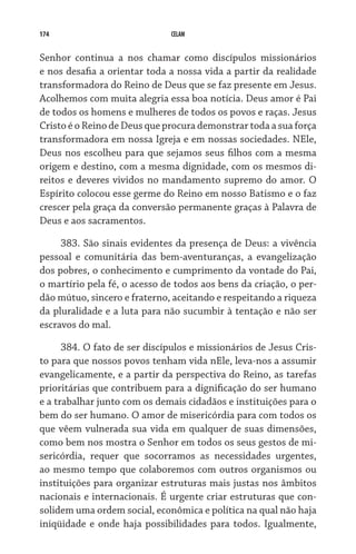174 CELAM
Senhor continua a nos chamar como discípulos missionários
e nos desafia a orientar toda a nossa vida a partir da realidade
transformadora do Reino de Deus que se faz presente em Jesus.
Acolhemos com muita alegria essa boa notícia. Deus amor é Pai
de todos os homens e mulheres de todos os povos e raças. Jesus
Cristo é o Reino de Deus que procura demonstrar toda a sua força
transformadora em nossa Igreja e em nossas sociedades. NEle,
Deus nos escolheu para que sejamos seus filhos com a mesma
origem e destino, com a mesma dignidade, com os mesmos di-
reitos e deveres vividos no mandamento supremo do amor. O
Espírito colocou esse germe do Reino em nosso Batismo e o faz
crescer pela graça da conversão permanente graças à Palavra de
Deus e aos sacramentos.
383. São sinais evidentes da presença de Deus: a vivência
pessoal e comunitária das bem-aventuranças, a evangelização
dos pobres, o conhecimento e cumprimento da vontade do Pai,
o martírio pela fé, o acesso de todos aos bens da criação, o per-
dão mútuo, sincero e fraterno, aceitando e respeitando a riqueza
da pluralidade e a luta para não sucumbir à tentação e não ser
escravos do mal.
384. O fato de ser discípulos e missionários de Jesus Cris-
to para que nossos povos tenham vida nEle, leva-nos a assumir
evangelicamente, e a partir da perspectiva do Reino, as tarefas
prioritárias que contribuem para a dignificação do ser humano
e a trabalhar junto com os demais cidadãos e instituições para o
bem do ser humano. O amor de misericórdia para com todos os
que vêem vulnerada sua vida em qualquer de suas dimensões,
como bem nos mostra o Senhor em todos os seus gestos de mi-
sericórdia, requer que socorramos as necessidades urgentes,
ao mesmo tempo que colaboremos com outros organismos ou
instituições para organizar estruturas mais justas nos âmbitos
nacionais e internacionais. É urgente criar estruturas que con-
solidem uma ordem social, econômica e política na qual não haja
iniqüidade e onde haja possibilidades para todos. Igualmente,
 