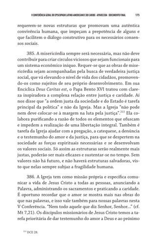 175    VCONFERÊNCIAGERAL DO EPISCOPADO LATINO-AMERICANO E DO CARIBE- aparecida -DOCUMENTO FINAL
requerem-se novas estruturas que promovam uma autêntica
convivência humana, que impeçam a prepotência de alguns e
que facilitem o diálogo construtivo para os necessários consen-
sos sociais.
385. A misericórdia sempre será necessária, mas não deve
contribuir para criar círculos viciosos que sejam funcionais para
um sistema econômico iníquo. Requer-se que as obras de mise-
ricórdia sejam acompanhadas pela busca de verdadeira justiça
social, que vá elevando o nível de vida dos cidadãos, promoven-
do-os como sujeitos de seu próprio desenvolvimento. Em sua
Encíclica Deus Caritas est, o Papa Bento XVI tratou com clare-
za inspiradora a complexa relação entre justiça e caridade. Aí
nos disse que “a ordem justa da sociedade e do Estado é tarefa
principal da política” e não da Igreja. Mas a Igreja “não pode
nem deve colocar-se à margem na luta pela justiça”.215
Ela co-
labora purificando a razão de todos os elementos que ofuscam
e impedem a realização de uma libertação integral. Também é
tarefa da Igreja ajudar com a pregação, a catequese, a denúncia
e o testemunho do amor e da justiça, para que se despertem na
sociedade as forças espirituais necessárias e se desenvolvam
os valores sociais. Só assim as estruturas serão realmente mais
justas, poderão ser mais eficazes e sustentar-se no tempo. Sem
valores não há futuro, e não haverá estruturas salvadoras, vis-
to que nelas sempre subjaz a fragilidade humana.
386. A Igreja tem como missão própria e específica comu-
nicar a vida de Jesus Cristo a todas as pessoas, anunciando a
Palavra, administrando os sacramentos e praticando a caridade.
É oportuno recordar que o amor se mostra mais nas obras do
que nas palavras, e isso vale também para nossas palavras nesta
V Conferência. “Nem todo aquele que diz Senhor, Senhor...” (cf.
Mt 7,21). Os discípulos missionários de Jesus Cristo temos a ta-
refa prioritária de dar testemunho do amor a Deus e ao próximo
215
DCE 28.
 
