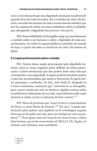 177    VCONFERÊNCIAGERAL DO EPISCOPADO LATINO-AMERICANO E DO CARIBE- aparecida -DOCUMENTO FINAL
com a consciência de que essa dignidade alcançará sua plenitude
quando Deus for tudo em todos. Ele é o Senhor da vida e da his-
tória, vencedor do mistério do mal e acontecimento salvífico que
nos faz capazes de emitir um juízo verdadeiro sobre a realidade,
que salvaguarde a dignidade das pessoas e dos povos.  
390. Nossa fidelidade ao Evangelho exige que proclamemos
a verdade sobre o ser humano e sobre a dignidade de toda pes-
soa humana, em todos os espaços públicos e privados do mundo
de hoje e a partir de todas as instâncias da vida e da missão da
Igreja.  
8.3 A opção preferencial pelos pobres e excluídos
391. Dentro dessa ampla preocupação pela dignidade hu-
mana, situa-se nossa angústia pelos milhões de latino-ameri-
canos e latino-americanas que não podem levar uma vida que
corresponda a essa dignidade. A opção preferencial pelos pobres
é uma das peculiaridades que marca a fisionomia da Igreja lati-
no-americana e caribenha. De fato, João Paulo II, dirigindo-se
a nosso continente, sustentou que “converter-se ao Evangelho,
para o povo cristão que vive na América, significa revisar todos
os ambientes e dimensões de sua vida, especialmente tudo o que
pertence à ordem social e à obtenção do bem comum”.217
392. Nossa fé proclama que “Jesus Cristo é o rosto humano
de Deus e o rosto divino do homem”.218
Por isso, “a opção pre-
ferencial pelos pobres está implícita na fé cristológica naquele
Deus que se fez pobre por nós, para nos enriquecer com sua po-
breza”.219
Essa opção nasce de nossa fé em Jesus Cristo, o Deus
feito homem, que se fez nosso irmão (cf. Hb 2,11-12). Opção, no
entanto, não exclusiva, nem excludente.
217
EAm 27.
218
Ibid. 67.
219
DI 3.
 