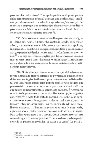 179    VCONFERÊNCIAGERAL DO EPISCOPADO LATINO-AMERICANO E DO CARIBE- aparecida -DOCUMENTO FINAL
para os chamados ricos”.226
A opção preferencial pelos pobres
exige que prestemos especial atenção aos profissionais católi-
cos que são responsáveis pelas finanças das nações, aos que fo-
mentam o emprego, aos políticos que devem criar as condições
para o desenvolvimento econômico dos países, a fim de lhes dar
orientações éticas coerentes com sua fé.
396. Comprometemo-nos a trabalhar para que a nossa Igre-
ja Latino-americana e Caribenha continue sendo, com maior
afinco, companheira de caminho de nossos irmãos mais pobres,
inclusive até o martírio. Hoje queremos ratificar e potencializar
a opção preferencial pelos pobres feita nas Conferências anterio-
res.227
Que seja preferencial implica que deva atravessar todas as
nossas estruturas e prioridades pastorais. A Igreja latino-ameri-
cana é chamada a ser sacramento de amor, solidariedade e justi-
ça entre nossos povos.
397. Nesta época, costuma acontecer que defendemos de
forma demasiada nossos espaços de privacidade e lazer, e nos
deixamos contagiar facilmente pelo consumismo individualis-
ta. Por isso, nossa opção pelos pobres corre o risco de ficar em  
plano teórico ou meramente emotivo, sem verdadeira incidência
em nossos comportamentos e em nossas decisões. É necessária
uma atitude permanente que se manifeste em opções e gestos
concretos,228
e evite toda atitude paternalista. Solicita-se dedi-
carmos tempo aos pobres, prestar a eles amável atenção, escutá-
los com interesse, acompanhá-los nos momentos difíceis, esco-
lhê-los para compartilhar horas, semanas ou anos de nossa vida,
e procurando, a partir deles, a transformação de sua situação.
Não podemos esquecer que o próprio Jesus propôs isso com seu
modo de agir e com suas palavras: “Quando deres um banquete,
convida os pobres, os inválidos, os coxos e os cegos” (Lc 14,13).
226
PG 67.
227
Medellin 14, 4-11; DP 1134-1165; SD 178-181.
228
DCE 28.31.
 