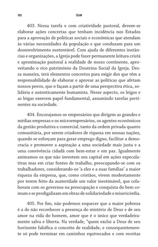 182 CELAM
403. Nessa tarefa e com criatividade pastoral, devem-se
elaborar ações concretas que tenham incidência nos Estados
para a aprovação de políticas sociais e econômicas que atendam
às várias necessidades da população e que conduzam para um
desenvolvimento sustentável. Com ajuda de diferentes instân-
cias e organizações, a Igreja pode fazer permanente leitura cristã
e aproximação pastoral à realidade de nosso continente, apro-
veitando o rico patrimônio da Doutrina Social da Igreja. Des-
sa maneira, terá elementos concretos para exigir dos que têm a
responsabilidade de elaborar e aprovar as políticas que afetam
nossos povos, que o façam a partir de uma perspectiva ética, so-
lidária e autenticamente humanista. Nesse aspecto, os leigos e
as leigas exercem papel fundamental, assumindo tarefas perti-
nentes na sociedade.
404. Encorajamos os empresários que dirigem as grandes e
médias empresas e os microempresários, os agentes econômicos
da gestão produtiva e comercial, tanto da ordem privada quanto
comunitária, por serem criadores de riqueza em nossas nações,
quando se esforçam para gerar emprego digno, facilitar a demo-
cracia e promover a aspiração a uma sociedade mais justa e a
uma convivência cidadã com bem-estar e em paz. Igualmente  
animamos os que não investem seu capital em ações especula-
tivas mas em criar fontes de trabalho, preocupando-se com os
trabalhadores, considerando-os ‘a eles e a suas famílias’ a maior
riqueza da empresa, que, como cristãos, vivem modestamente
por terem feito da austeridade um valor inestimável, que cola-
boram com os governos na preocupação e conquista do bem co-
mum e se prodigalizam em obras de solidariedade e misericórdia.
405. Por fim, não podemos esquecer que a maior pobreza
é a de não reconhecer a presença do mistério de Deus e de seu
amor na vida do homem, amor que é o único que verdadeira-
mente salva e liberta. Na verdade, “quem exclui a Deus de seu
horizonte falsifica o conceito de realidade, e consequentemen-
te só pode terminar em caminhos equivocados e com receitas
 