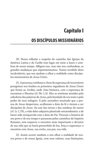 20. Nossa reflexão a respeito do caminho das Igrejas da
América Latina e do Caribe tem lugar em meio a luzes e som-
bras de nosso tempo. Afligem-nos, mas não nos confundem, as
grandes mudanças que experimentamos. Temos recebido dons
incalculáveis, que nos ajudam a olhar a realidade como discípu-
los missionários de Jesus Cristo.
21. A presença cotidiana e cheia de esperança de incontáveis
peregrinos nos lembra os primeiros seguidores de Jesus Cristo
que foram ao Jordão, onde João batizava, com a esperança de
encontrar o Messias (cf. Mc 1,5). Eles se sentiram atraídos pela
sabedoria das palavras de Jesus, pela bondade de seu trato e pelo
poder de seus milagres. E pelo assombro inusitado que a pes-
soa de Jesus despertava, acolheram o dom da fé e vieram a ser
discípulos de Jesus. Ao sair das trevas e das sombras de morte
(cf. Lc 1,79), a vida deles adquiriu plenitude extraordinária: a de
haver sido enriquecida com o dom do Pai. Viveram a história de
seu povo e de seu tempo e passaram pelos caminhos do Império
Romano, sem esquecer o encontro mais importante e decisivo
de sua vida que os havia preenchido de luz, força e esperança: o
encontro com Jesus, sua rocha, sua paz, sua vida.
22. Assim ocorre também a nós olhar a realidade de nos-
sos povos e de nossa Igreja, com seus valores, suas limitações,
Capítulo I
OS DISCÍPULOS MISSIONÁRIOS
 