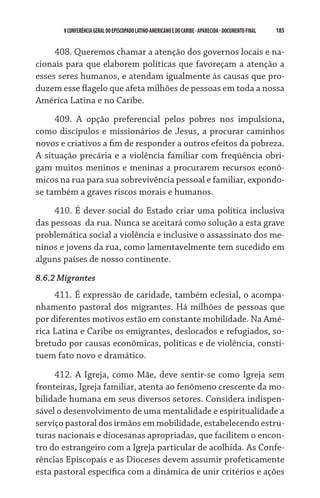 185    VCONFERÊNCIAGERAL DO EPISCOPADO LATINO-AMERICANO E DO CARIBE- aparecida -DOCUMENTO FINAL
408. Queremos chamar a atenção dos governos locais e na-
cionais para que elaborem políticas que favoreçam a atenção a
esses seres humanos, e atendam igualmente às causas que pro-
duzem esse flagelo que afeta milhões de pessoas em toda a nossa
América Latina e no Caribe.
409. A opção preferencial pelos pobres nos impulsiona,
como discípulos e missionários de Jesus, a procurar caminhos
novos e criativos a fim de responder a outros efeitos da pobreza.  
A situação precária e a violência familiar com freqüência obri-
gam muitos meninos e meninas a procurarem recursos econô-
micos na rua para sua sobrevivência pessoal e familiar, expondo-
se também a graves riscos morais e humanos.
410. É dever social do Estado criar uma política inclusiva
das pessoas  da rua. Nunca se aceitará como solução a esta grave
problemática social a violência e inclusive o assassinato dos me-
ninos e jovens da rua, como lamentavelmente tem sucedido em
alguns países de nosso continente.
8.6.2 Migrantes
411. É expressão de caridade, também eclesial, o acompa-
nhamento pastoral dos migrantes. Há milhões de pessoas que
por diferentes motivos estão em constante mobilidade. Na Amé-
rica Latina e Caribe os emigrantes, deslocados e refugiados, so-
bretudo por causas econômicas, políticas e de violência, consti-
tuem fato novo e dramático.  
412. A Igreja, como Mãe, deve sentir-se como Igreja sem
fronteiras, Igreja familiar, atenta ao fenômeno crescente da mo-
bilidade humana em seus diversos setores. Considera indispen-
sável o desenvolvimento de uma mentalidade e espiritualidade a
serviço pastoral dos irmãos em mobilidade, estabelecendo estru-
turas nacionais e diocesanas apropriadas, que facilitem o encon-
tro do estrangeiro com a Igreja particular de acolhida. As Confe-
rências Episcopais e as Dioceses devem assumir profeticamente
esta pastoral específica com a dinâmica de unir critérios e ações
 