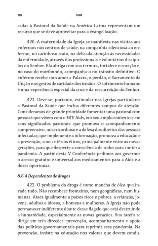 188 CELAM
cadas à Pastoral da Saúde na América Latina representam um
recurso que se deve aproveitar para a evangelização.
420. A maternidade da Igreja se manifesta nas visitas aos
enfermos nos centros de saúde, na companhia silenciosa ao en-
fermo, no carinhoso trato, na delicada atenção às necessidades
da enfermidade, através dos profissionais e voluntários discípu-
los do Senhor. Ela abriga com sua ternura, fortalece o coração e,
no caso do moribundo, acompanha-o no trânsito definitivo. O
enfermo recebe com amor a Palavra, o perdão, o Sacramento da
Unção e os gestos de caridade dos irmãos. O sofrimento humano
é uma experiência especial da cruz e da ressurreição do Senhor.
421. Deve-se, portanto, estimular nas Igrejas particulares
a Pastoral da Saúde que inclua diferentes campos de atenção.
Consideramos de grande prioridade fomentar uma pastoral com
pessoas que vivem com o HIV Aids, em seu amplo contexto e em
seus significados pastorais: que promova o acompanhamento
compreensivo, misericordioso e a defesa dos direitos das pes­soas
infectadas; que implemente a informação, promova a educação e
a prevenção, com critérios éticos, principalmente entre as novas
gerações, para que desperte a consciência de todos para conter a
pandemia. A partir desta V Conferência pedimos aos governos
o acesso gratuito e universal aos medicamentos para a Aids e a
doses oportunas.
8.6.4 Dependentes de drogas
422. O problema da droga é como mancha de óleo que in-
vade tudo. Não reconhece fronteiras, nem geográficas, nem hu-
manas. Ataca igualmente a países ricos e pobres, a crianças, jo-
vens, adultos e idosos, a homens e mulheres. A Igreja não pode
permanecer indiferente diante desse flagelo que está destruindo
a humanidade, especialmente as novas gerações. Sua tarefa se
dirige em três direções: prevenção, acompanhamento e apoio
das políticas governamentais para reprimir essa pandemia. Na
prevenção, insiste na educação nos valores que devem condu-
 