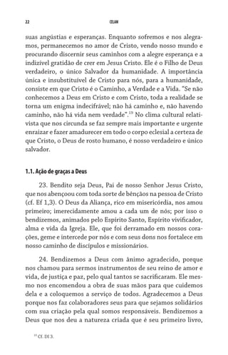 22 CELAM
suas angústias e esperanças. Enquanto sofremos e nos alegra-
mos, permanecemos no amor de Cristo, vendo nosso mundo e
procurando discernir seus caminhos com a alegre esperança e a
indizível gratidão de crer em Jesus Cristo. Ele é o Filho de Deus
verdadeiro, o único Salvador da humanidade. A importância
única e insubstituível de Cristo para nós, para a humanidade,
consiste em que Cristo é o Caminho, a Verdade e a Vida. “Se não
conhecemos a Deus em Cristo e com Cristo, toda a realidade se
torna um enigma indecifrável; não há caminho e, não havendo
caminho, não há vida nem verdade”.19
No clima cultural relati-
vista que nos circunda se faz sempre mais importante e urgente
enraizar e fazer amadurecer em todo o corpo eclesial a certeza de
que Cristo, o Deus de rosto humano, é nosso verdadeiro e único
salvador.
1.1. Ação de graças a Deus
23. Bendito seja Deus, Pai de nosso Senhor Jesus Cristo,
que nos abençoou com toda sorte de bênçãos na pessoa de Cristo
(cf. Ef 1,3). O Deus da Aliança, rico em misericórdia, nos amou
primeiro; imerecidamente amou a cada um de nós; por isso o
bendizemos, animados pelo Espírito Santo, Espírito vivificador,
alma e vida da Igreja. Ele, que foi derramado em nossos cora-
ções, geme e intercede por nós e com seus dons nos fortalece em
nosso caminho de discípulos e missionários.
24. Bendizemos a Deus com ânimo agradecido, porque
nos chamou para sermos instrumentos de seu reino de amor e
vida, de justiça e paz, pelo qual tantos se sacrificaram. Ele mes-
mo nos encomendou a obra de suas mãos para que cuidemos
dela e a coloquemos a serviço de todos. Agradecemos a Deus
porque nos faz colaboradores seus para que sejamos solidários
com sua criação pela qual somos responsáveis. Bendizemos a
Deus que nos deu a natureza criada que é seu primeiro livro,
19
Cf. DI 3.
 