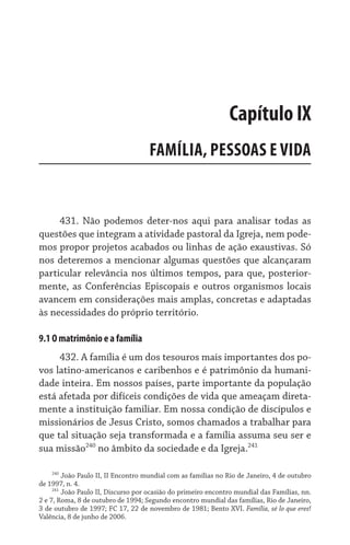 431. Não podemos deter-nos aqui para analisar todas as
questões que integram a atividade pastoral da Igreja, nem pode-
mos propor projetos acabados ou linhas de ação exaustivas. Só
nos deteremos a mencionar algumas questões que alcançaram
particular relevância nos últimos tempos, para que, posterior-
mente, as Conferências Episcopais e outros organismos locais
avancem em considerações mais amplas, concretas e adaptadas
às necessidades do próprio território.
9.1 O matrimônio e a família
432. A família é um dos tesouros mais importantes dos po-
vos latino-americanos e caribenhos e é patrimônio da humani-
dade inteira. Em nossos países, parte importante da população
está afetada por difíceis condições de vida que ameaçam direta-
mente a instituição familiar. Em nossa condição de discípulos e
missionários de Jesus Cristo, somos chamados a trabalhar para
que tal situação seja transformada e a família assuma seu ser e
sua missão240
no âmbito da sociedade e da Igreja.241
240
João Paulo II, II Encontro mundial com as famílias no Rio de Janeiro, 4 de outubro
de 1997, n. 4.
241
João Paulo II, Discurso por ocasião do primeiro encontro mundial das Famílias, nn.
2 e 7, Roma, 8 de outubro de 1994; Segundo encontro mundial das famílias, Rio de Janeiro,
3 de outubro de 1997; FC 17, 22 de novembro de 1981; Bento XVI. Família, sé lo que eres!
Valência, 8 de junho de 2006.
Capítulo IX
FAMÍLIA, PESSOAS E VIDA
 