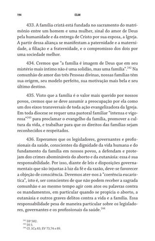 194 CELAM
433. A família cristã está fundada no sacramento do matri-
mônio entre um homem e uma mulher, sinal do amor de Deus
pela humanidade e da entrega de Cristo por sua esposa, a Igreja.
A partir dessa aliança se manifestam a paternidade e a materni-
dade, a filiação e a fraternidade, e o compromisso dos dois por
uma sociedade melhor.
434. Cremos que “a família é imagem de Deus que em seu
mistério mais íntimo não é uma solidão, mas uma família”.242
Na
comunhão de amor das três Pessoas divinas, nossas famílias têm
sua origem, seu modelo perfeito, sua motivação mais bela e seu
último destino.
435. Visto que a família é o valor mais querido por nossos
povos, cremos que se deve assumir a preocupação por ela como
um dos eixos transversais de toda ação evangelizadora da Igreja.
Em toda diocese se requer uma pastoral familiar “intensa e vigo-
rosa”243
para proclamar o evangelho da família, promover a cul-
tura da vida, e trabalhar para que os direitos das famílias sejam
reconhecidos e respeitados.
436. Esperamos que os legisladores, governantes e profis-
sionais da saúde, conscientes da dignidade da vida humana e do
fundamento da família em nossos povos, a defendam e prote-
jam dos crimes abomináveis do aborto e da eutanásia: essa é sua
responsabilidade. Por isso, diante de leis e disposições governa-
mentais que são injustas à luz da fé e da razão, deve-se favorecer
a objeção de consciência. Devemos ater-nos à “coerência eucarís-
tica”, isto é, ser conscientes de que não podem receber a sagrada
comunhão e ao mesmo tempo agir com atos ou palavras contra
os mandamentos, em particular quando se propicia o aborto, a
eutanásia e outros graves delitos contra a vida e a família. Essa
responsabilidade pesa de maneira particular sobre os legislado-
res, governantes e os profissionais da saúde.244
242
DP 582.
243
DI 5.
244
Cf. SCa 83; EV 73,74 e 89.
 