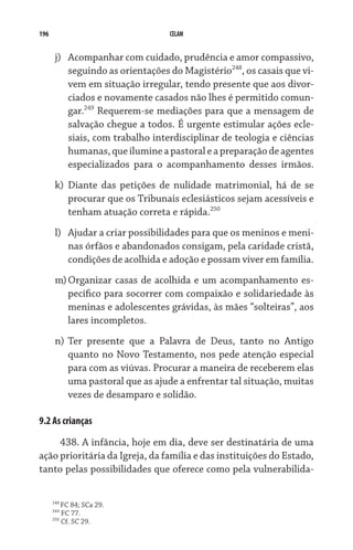 196 CELAM
j)	 Acompanhar com cuidado, prudência e amor compassivo,
seguindo as orientações do Magistério248
, os casais que vi-
vem em situação irregular, tendo presente que aos divor-
ciados e novamente casados não lhes é permitido comun-
gar.249
Requerem-se mediações para que a mensagem de
salvação chegue a todos. É urgente estimular ações ecle-
siais, com trabalho interdisciplinar de teologia e ciências
humanas,queilumineapastoraleapreparaçãodeagentes
especializados para o acompanhamento desses irmãos.
k)	 Diante das petições de nulidade matrimonial, há de se
procurar que os Tribunais eclesiásticos sejam acessíveis e
tenham atuação correta e rápida.250
l)	 Ajudar a criar possibilidades para que os meninos e meni-
nas órfãos e abandonados consigam, pela caridade cristã,
condições de acolhida e adoção e possam viver em família.
m)	Organizar casas de acolhida e um acompanhamento es-
pecífico para socorrer com compaixão e solidariedade às
meninas e adolescentes grávidas, às mães “solteiras”, aos
lares incompletos.
n)	Ter presente que a Palavra de Deus, tanto no Antigo
quanto no Novo Testamento, nos pede atenção especial
para com as viúvas. Procurar a maneira de receberem elas
uma pastoral que as ajude a enfrentar tal situação, muitas
vezes de desamparo e solidão.
9.2 As crianças
438. A infância, hoje em dia, deve ser destinatária de uma
ação prioritária da Igreja, da família e das instituições do Estado,
tanto pelas possibilidades que oferece como pela vulnerabilida-
248
FC 84; SCa 29.
249
FC 77.
250
Cf. SC 29.
 