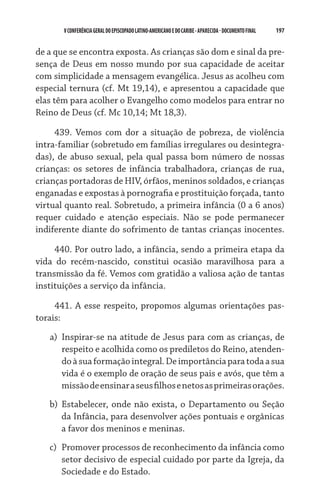 197    VCONFERÊNCIAGERAL DO EPISCOPADO LATINO-AMERICANO E DO CARIBE- aparecida -DOCUMENTO FINAL
de a que se encontra exposta. As crianças são dom e sinal da pre-
sença de Deus em nosso mundo por sua capacidade de aceitar
com simplicidade a mensagem evangélica. Jesus as acolheu com
especial ternura (cf. Mt 19,14), e apresentou a capacidade que
elas têm para acolher o Evangelho como modelos para entrar no
Reino de Deus (cf. Mc 10,14; Mt 18,3).
439. Vemos com dor a situação de pobreza, de violência
intra-familiar (sobretudo em famílias irregulares ou desintegra-
das), de abuso sexual, pela qual passa bom número de nossas
crianças: os setores de infância trabalhadora, crianças de rua,
crianças portadoras de HIV, órfãos, meninos soldados, e crianças
enganadas e expostas à pornografia e prostituição forçada, tanto
virtual quanto real. Sobretudo, a primeira infância (0 a 6 anos)
requer cuidado e atenção especiais. Não se pode permanecer
indiferente diante do sofrimento de tantas crianças inocentes.
440. Por outro lado, a infância, sendo a primeira etapa da
vida do recém-nascido, constitui ocasião maravilhosa para a
transmissão da fé. Vemos com gratidão a valiosa ação de tantas
instituições a serviço da infância.
441. A esse respeito, propomos algumas orientações pas-
torais:
a)	 Inspirar-se na atitude de Jesus para com as crianças, de
respeito e acolhida como os prediletos do Reino, atenden-
doàsuaformaçãointegral.Deimportânciaparatodaasua
vida é o exemplo de oração de seus pais e avós, que têm a
missãodeensinaraseusfilhosenetosasprimeirasorações.
b)	 Estabelecer, onde não exista, o Departamento ou Seção
da Infância, para desenvolver ações pontuais e orgânicas
a favor dos meninos e meninas.
c)	 Promover processos de reconhecimento da infância como
setor decisivo de especial cuidado por parte da Igreja, da
Sociedade e do Estado.
 