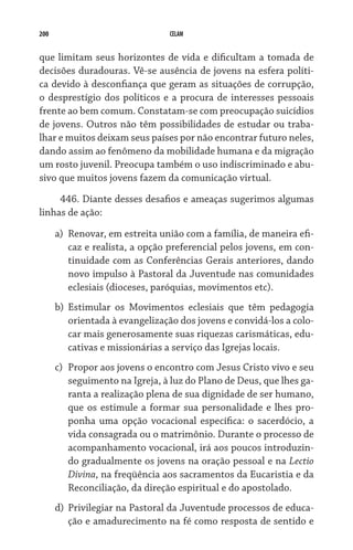 200 CELAM
que limitam seus horizontes de vida e dificultam a tomada de
decisões duradouras. Vê-se ausência de jovens na esfera políti-
ca devido à desconfiança que geram as situações de corrupção,
o desprestígio dos políticos e a procura de interesses pessoais
frente ao bem comum. Constatam-se com preocupação suicídios
de jovens. Outros não têm possibilidades de estudar ou traba-
lhar e muitos deixam seus países por não encontrar futuro neles,
dando assim ao fenômeno da mobilidade humana e da migração
um rosto juvenil. Preocupa também o uso indiscriminado e abu-
sivo que muitos jovens fazem da comunicação virtual.
446. Diante desses desafios e ameaças sugerimos algumas
linhas de ação:
a)	 Renovar, em estreita união com a família, de maneira efi-
caz e realista, a opção preferencial pelos jovens, em con-
tinuidade com as Conferências Gerais anteriores, dando
novo impulso à Pastoral da Juventude nas comunidades
eclesiais (dioceses, paróquias, movimentos etc).
b)	 Estimular os Movimentos eclesiais que têm pedagogia
orientada à evangelização dos jovens e convidá-los a colo-
car mais generosamente suas riquezas carismáticas, edu-
cativas e missionárias a serviço das Igrejas locais.  
c)	 Propor aos jovens o encontro com Jesus Cristo vivo e seu
seguimento na Igreja, à luz do Plano de Deus, que lhes ga-
ranta a realização plena de sua dignidade de ser humano,
que os estimule a formar sua personalidade e lhes pro-
ponha uma opção vocacional específica: o sacerdócio, a
vida consagrada ou o matrimônio. Durante o processo de
acompanhamento vocacional, irá aos poucos introduzin-
do gradualmente os jovens na oração pessoal e na Lectio
Divina, na freqüência aos sacramentos da Eucaristia e da
Reconciliação, da direção espiritual e do apostolado.
d)	 Privilegiar na Pastoral da Juventude processos de educa-
ção e amadurecimento na fé como resposta de sentido e
 