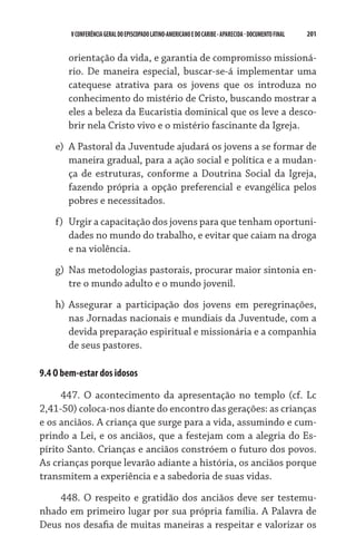 201    VCONFERÊNCIAGERAL DO EPISCOPADO LATINO-AMERICANO E DO CARIBE- aparecida -DOCUMENTO FINAL
orientação da vida, e garantia de compromisso missioná-
rio. De maneira especial, buscar-se-á implementar uma
catequese atrativa para os jovens que os introduza no
conhecimento do mistério de Cristo, buscando mostrar a
eles a beleza da Eucaristia dominical que os leve a desco-
brir nela Cristo vivo e o mistério fascinante da Igreja.
e)	 A Pastoral da Juventude ajudará os jovens a se formar de
maneira gradual, para a ação social e política e a mudan-
ça de estruturas, conforme a Doutrina Social da Igreja,
fazendo própria a opção preferencial e evangélica pelos
pobres e necessitados.
f)	 Urgir a capacitação dos jovens para que tenham oportuni-
dades no mundo do trabalho, e evitar que caiam na droga
e na violência.
g)	 Nas metodologias pastorais, procurar maior sintonia en-
tre o mundo adulto e o mundo jovenil.
h)	Assegurar a participação dos jovens em peregrinações,
nas Jornadas nacionais e mundiais da Juventude, com a
devida preparação espiritual e missionária e a companhia
de seus pastores.
9.4 O bem-estar dos idosos
447. O acontecimento da apresentação no templo (cf. Lc
2,41-50) coloca-nos diante do encontro das gerações: as crianças
e os anciãos. A criança que surge para a vida, assumindo e cum-
prindo a Lei, e os anciãos, que a festejam com a alegria do Es-
pírito Santo. Crianças e anciãos constróem o futuro dos povos.
As crianças porque levarão adiante a história, os anciãos porque
transmitem a experiência e a sabedoria de suas vidas.
448. O respeito e gratidão dos anciãos deve ser testemu-
nhado em primeiro lugar por sua própria família. A Palavra de
Deus nos desafia de muitas maneiras a respeitar e valorizar os
 