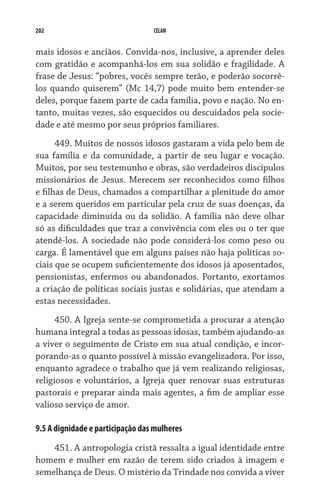 202 CELAM
mais idosos e anciãos. Convida-nos, inclusive, a aprender deles
com gratidão e acompanhá-los em sua solidão e fragilidade. A
frase de Jesus: “pobres, vocês sempre terão, e poderão socorrê-
los quando quiserem” (Mc 14,7) pode muito bem entender-se
deles, porque fazem parte de cada família, povo e nação. No en-
tanto, muitas vezes, são esquecidos ou descuidados pela socie-
dade e até mesmo por seus próprios familiares.
449. Muitos de nossos idosos gastaram a vida pelo bem de
sua família e da comunidade, a partir de seu lugar e vocação.
Muitos, por seu testemunho e obras, são verdadeiros discípulos
missionários de Jesus. Merecem ser reconhecidos como filhos
e filhas de Deus, chamados a compartilhar a plenitude do amor
e a serem queridos em particular pela cruz de suas doenças, da
capacidade diminuída ou da solidão. A família não deve olhar
só as dificuldades que traz a convivência com eles ou o ter que
atendê-los. A sociedade não pode considerá-los como peso ou
carga. É lamentável que em alguns países não haja políticas so-
ciais que se ocupem suficientemente dos idosos já aposentados,
pensionistas, enfermos ou abandonados. Portanto, exortamos
a criação de políticas sociais justas e solidárias, que atendam a
estas necessidades.
450. A Igreja sente-se comprometida a procurar a atenção
humana integral a todas as pessoas idosas, também ajudando-as
a viver o seguimento de Cristo em sua atual condição, e incor-
porando-as o quanto possível à missão evangelizadora. Por isso,
enquanto agradece o trabalho que já vem realizando religiosas,
religiosos e voluntários, a Igreja quer renovar suas estruturas
pastorais e preparar ainda mais agentes, a fim de ampliar esse
valioso serviço de amor.
9.5 A dignidade e participação das mulheres
451. A antropologia cristã ressalta a igual identidade entre
homem e mulher em razão de terem sido criados à imagem e
semelhança de Deus. O mistério da Trindade nos convida a viver
 