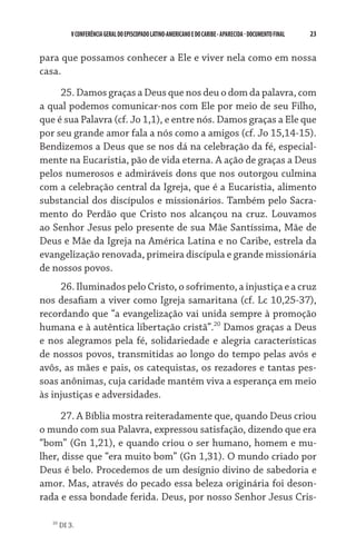 23    VCONFERÊNCIAGERAL DO EPISCOPADO LATINO-AMERICANO E DO CARIBE- aparecida -DOCUMENTO FINAL
para que possamos conhecer a Ele e viver nela como em nossa
casa.
25. Damos graças a Deus que nos deu o dom da palavra, com
a qual podemos comunicar-nos com Ele por meio de seu Filho,
que é sua Palavra (cf. Jo 1,1), e entre nós. Damos graças a Ele que
por seu grande amor fala a nós como a amigos (cf. Jo 15,14-15).
Bendizemos a Deus que se nos dá na celebração da fé, especial-
mente na Eucaristia, pão de vida eterna. A ação de graças a Deus
pelos numerosos e admiráveis dons que nos outorgou culmina
com a celebração central da Igreja, que é a Eucaristia, alimento
substancial dos discípulos e missionários. Também pelo Sacra-
mento do Perdão que Cristo nos alcançou na cruz. Louvamos
ao Senhor Jesus pelo presente de sua Mãe Santíssima, Mãe de
Deus e Mãe da Igreja na América Latina e no Caribe, estrela da
evangelização renovada, primeira discípula e grande missionária
de nossos povos.
26. Iluminados pelo Cristo, o sofrimento, a injustiça e a cruz
nos desafiam a viver como Igreja samaritana (cf. Lc 10,25-37),
recordando que “a evangelização vai unida sempre à promoção
humana e à autêntica libertação cristã”.20
Damos graças a Deus
e nos alegramos pela fé, solidariedade e alegria características
de nossos povos, transmitidas ao longo do tempo pelas avós e
avôs, as mães e pais, os catequistas, os rezadores e tantas pes­
soas anônimas, cuja caridade mantém viva a esperança em meio
às injustiças e adversidades.
27. A Bíblia mostra reiteradamente que, quando Deus criou
o mundo com sua Palavra, expressou satisfação, dizendo que era
“bom” (Gn 1,21), e quando criou o ser humano, homem e mu-
lher, disse que “era muito bom” (Gn 1,31). O mundo criado por
Deus é belo. Procedemos de um desígnio divino de sabedoria e
amor. Mas, através do pecado essa beleza originária foi deson-
rada e essa bondade ferida. Deus, por nosso Senhor Jesus Cris-
20
DI 3.
 
