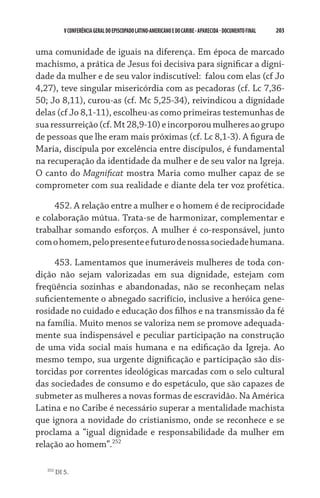 203    VCONFERÊNCIAGERAL DO EPISCOPADO LATINO-AMERICANO E DO CARIBE- aparecida -DOCUMENTO FINAL
uma comunidade de iguais na diferença. Em época de marcado
machismo, a prática de Jesus foi decisiva para significar a digni-
dade da mulher e de seu valor indiscutível:  falou com elas (cf Jo
4,27), teve singular misericórdia com as pecadoras (cf. Lc 7,36-
50; Jo 8,11), curou-as (cf. Mc 5,25-34), reivindicou a dignidade
delas (cf Jo 8,1-11), escolheu-as como primeiras testemunhas de
suaressurreição(cf.Mt28,9-10)eincorporoumulheresaogrupo
de pessoas que lhe eram mais próximas (cf. Lc 8,1-3). A figura de
Maria, discípula por excelência entre discípulos, é fundamental
na recuperação da identidade da mulher e de seu valor na Igreja.
O canto do Magnificat mostra Maria como mulher capaz de se
comprometer com sua realidade e diante dela ter voz profética.
452. A relação entre a mulher e o homem é de reciprocidade
e colaboração mútua. Trata-se de harmonizar, complementar e
trabalhar somando esforços. A mulher é co-responsável, junto
comohomem,pelopresenteefuturodenossasociedadehumana.
453. Lamentamos que inumeráveis mulheres de toda con-
dição não sejam valorizadas em sua dignidade, estejam com
freqüência sozinhas e abandonadas, não se reconheçam nelas
suficientemente o abnegado sacrifício, inclusive a heróica gene-
rosidade no cuidado e educação dos filhos e na transmissão da fé
na família. Muito menos se valoriza nem se promove adequada-
mente sua indispensável e peculiar participação na construção
de uma vida social mais humana e na edificação da Igreja. Ao
mesmo tempo, sua urgente dignificação e participação são dis-
torcidas por correntes ideológicas marcadas com o selo cultural
das sociedades de consumo e do espetáculo, que são capazes de
submeter as mulheres a novas formas de escravidão. Na América
Latina e no Caribe é necessário superar a mentalidade machista
que ignora a novidade do cristianismo, onde se reconhece e se
proclama a “igual dignidade e responsabilidade da mulher em
relação ao homem”.252
252
DI 5.
 