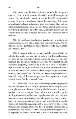 204 CELAM
454. Nesta hora da América Latina e do Caribe, é urgente
escutar o clamor, muitas vezes silenciado, de mulheres que são
submetidas a muitas formas de exclusão e de violência em todas
as suas formas e em todas as etapas de suas vidas. Entre elas,
as mulheres pobres, indígenas e afro-americanas têm sofrido
dupla marginalização. É urgente que todas as mulheres possam
participar plenamente na vida eclesial, familiar, cultural, social
e econômica, criando espaços e estruturas que favoreçam maior
inclusão.
455. As mulheres constituem, geralmente, a maioria de
nossas comunidades. São as primeiras transmissoras da fé e co-
laboradoras dos pastores, os quais devem atendê-las, valorizá-
las e respeitá-las.
456. É urgente valorizar a maternidade como missão ex-
celente das mulheres. Isso não se opõe a seu desenvolvimento
profissional e ao exercício de todas as suas dimensões, o que per-
mite ser fiéis ao plano original de Deus que dá ao casal humano,
de forma conjunta, a missão de melhorar a terra. A mulher é
insubstituível no lar, na educação dos filhos e na transmissão da
fé. Mas isso não exclui a necessidade de sua participação ativa na
construção da sociedade. Para isso, é necessário propiciar uma
formação integral de maneira que as mulheres possam cumprir
sua missão na família e na sociedade.
457. A sabedoria do plano de Deus exige que favoreçamos o
desenvolvimento de sua identidade feminina em reciprocidade
e complementaridade com a identidade do homem. Por isso, a
Igreja é chamada a compartilhar, orientar e acompanhar proje-
tos de promoção da mulher com organismos sociais já existentes,
reconhecendo o ministério essencial e espiritual que a mulher
leva em suas entranhas: receber a vida, acolhê-la, alimentá-la,
dá-la à luz, sustentá-la, acompanhá-la e desenvolver seu ser mu-
lher, criando espaços habitáveis de comunidade e comunhão. A
maternidade não é uma realidade exclusivamente biológica, mas
se expressa de diversas maneiras. A vocação materna se cum-
 